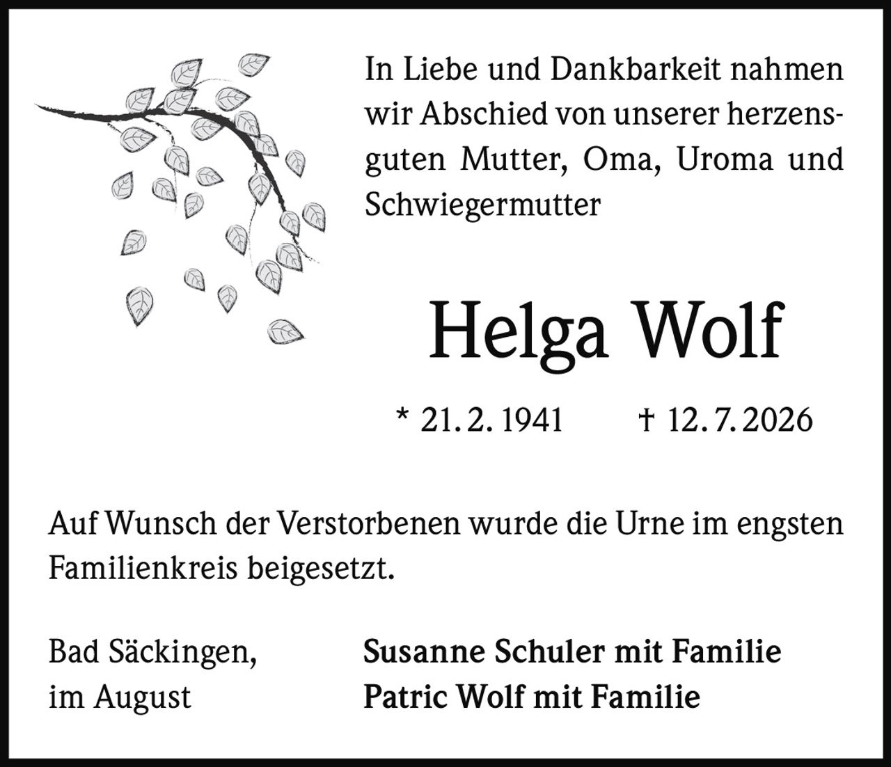 <p>In Liebe und Dankbarkeit nahmen wir Abschied von unserer herzensguten Mutter, Oma, Uroma und Schwiegermutter</p>

<p><strong>Helga Wolf</strong></p>

<p>* 21. 2. 1941 † 12. 7. 2026</p>

<p>Auf Wunsch der Verstorbenen wurde die Urne im engsten Familienkreis beigesetzt.</p>

<p>Bad Säckingen, im August</p>

<p><strong>Susanne Schuler mit Familie</strong><br>
<strong>Patric Wolf mit Familie</strong></p>