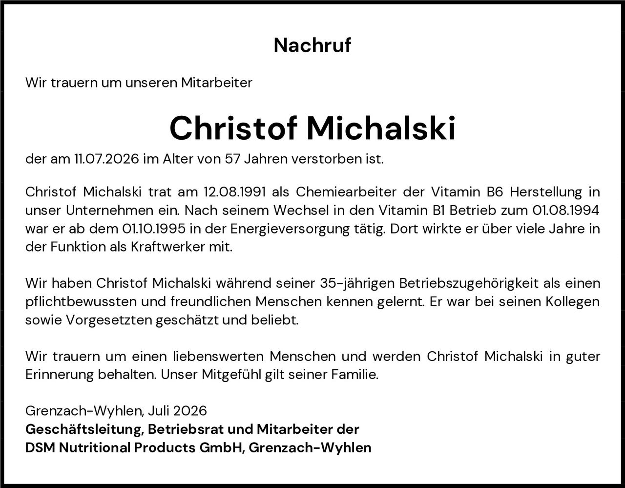 <p>Wir trauern um unseren Mitarbeiter</p>

<p><strong>Christof Michalski</strong></p>

<p>der am 11.07.2026 im Alter von 57 Jahren verstorben ist.</p>

<p>Christof Michalski trat am 12.08.1991 als Chemiearbeiter der Vitamin B6 Herstellung in unser Unternehmen ein. Nach seinem Wechsel in den Vitamin B1 Betrieb zum 01.08.1994 war er ab dem 01.10.1995 in der Energieversorgung tätig. Dort wirkte er über viele Jahre in der Funktion als Kraftwerker mit.</p>

<p>Wir haben Christof Michalski während seiner 35-jährigen Betriebszugehörigkeit als einen pflichtbewussten und freundlichen Menschen kennen gelernt. Er war bei seinen Kollegen sowie Vorgesetzten geschätzt und beliebt.</p>

<p>Wir trauern um einen liebenswerten Menschen und werden Christof Michalski in guter Erinnerung behalten. Unser Mitgefühl gilt seiner Familie.</p>

<p>Grenzach-Wyhlen, Juli 2026<br>
<strong>Geschäftsleitung, Betriebsrat und Mitarbeiter der DSM Nutritional Products GmbH, Grenzach-Wyhlen</strong></p>