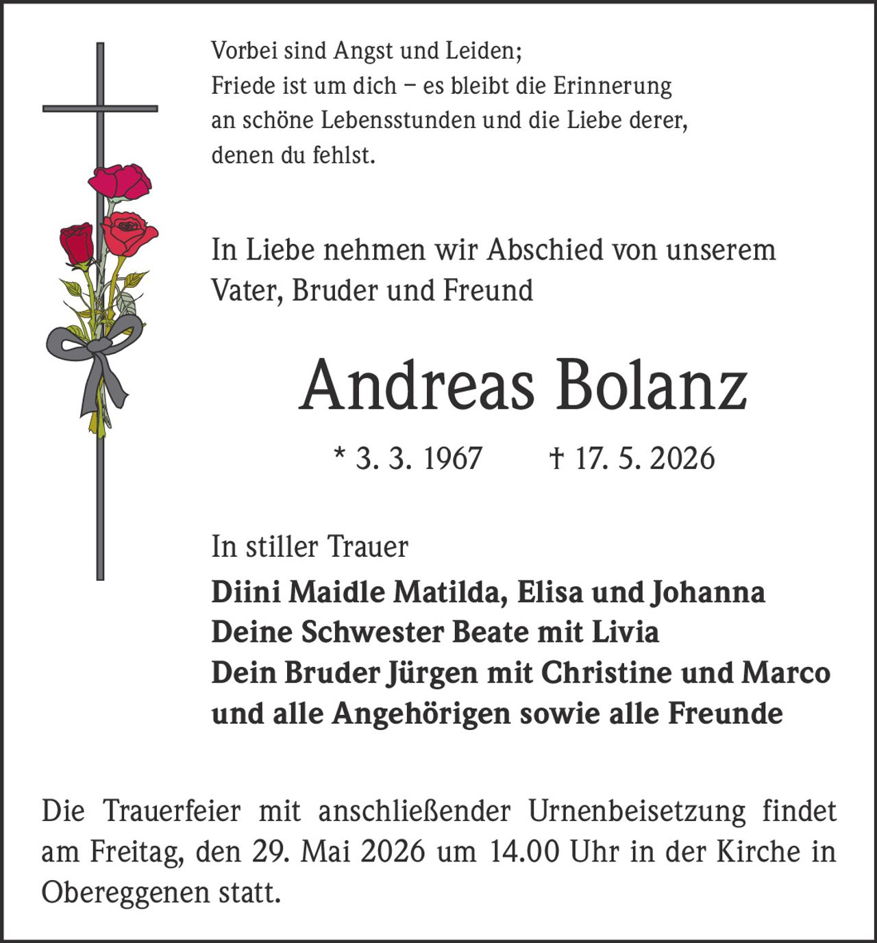 <p>Vorbei sind Angst und Leiden;<br>Friede ist um dich – es bleibt die Erinnerung<br>an schöne Lebensstunden und die Liebe derer,<br>denen du fehlst.</p><p>In Liebe nehmen wir Abschied von unserem<br>Vater, Bruder und Freund</p><p><strong>Andreas Bolanz</strong><br>* 3. 3. 1967 † 17. 5. 2026</p><p>In stiller Trauer<br><strong>Diini Maidle Matilda, Elisa und Johanna</strong><br><strong>Deine Schwester Beate mit Livia</strong><br><strong>Dein Bruder Jürgen mit Christine und Marco</strong><br><strong>und alle Angehörigen sowie alle Freunde</strong></p><p>Die Trauerfeier mit anschließender Urnenbeisetzung findet<br>am Freitag, den 29. Mai 2026 um 14.00 Uhr in der Kirche in<br>Obereggenen statt.</p>