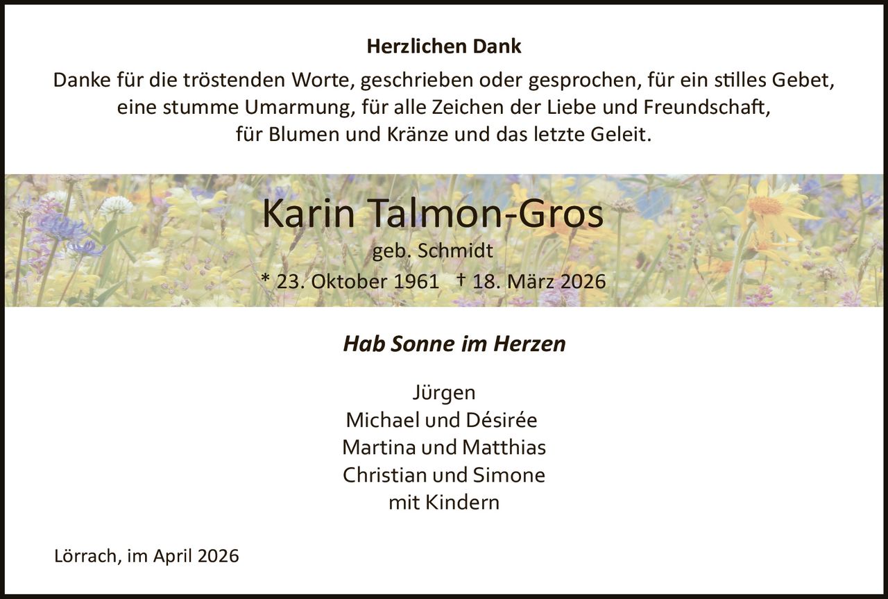 Herzlichen Dank
Danke für die tröstenden Worte, geschrieben oder gesprochen, für ein s�lles Gebet,
eine stumme Umarmung, für alle Zeichen der Liebe und Freundscha�,
für Blumen und Kränze und das letzte Geleit.

Karin Talmon­Gros
geb. Schmidt
* 23. Oktober 1961 † 18. März 2026

Hab Sonne im Herzen
Jürgen
Michael und Désirée
Martina und Matthias
Christian und Simone
mit Kindern
Lörrach, im April 2026