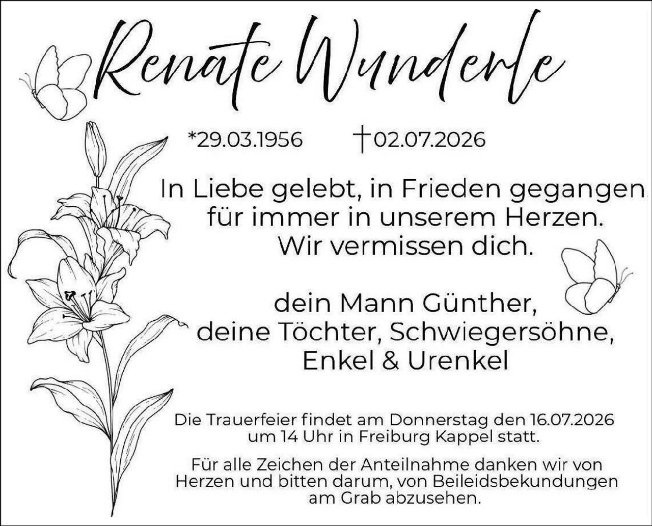 <p>*29.03.1956 †02.07.2026</p>

<p>In Liebe gelebt, in Frieden gegangen<br/>
für immer in unserem Herzen.<br/>
Wir vermissen dich.</p>

<p>dein Mann Günther,<br/>
deine Tochter, Schwiegersöhne,<br/>
Enkel & Urenkel</p>

<p>Die Trauerfeier findet am Donnerstag den 16.07.2026<br/>
um 14 Uhr in Freiburg Kappel statt.</p>

<p>Für alle Zeichen der Anteilnahme danken wir von<br/>
Herzen und bitten darum, von Beileiidsbekündungen<br/>
am Grab abzusehen.</p>