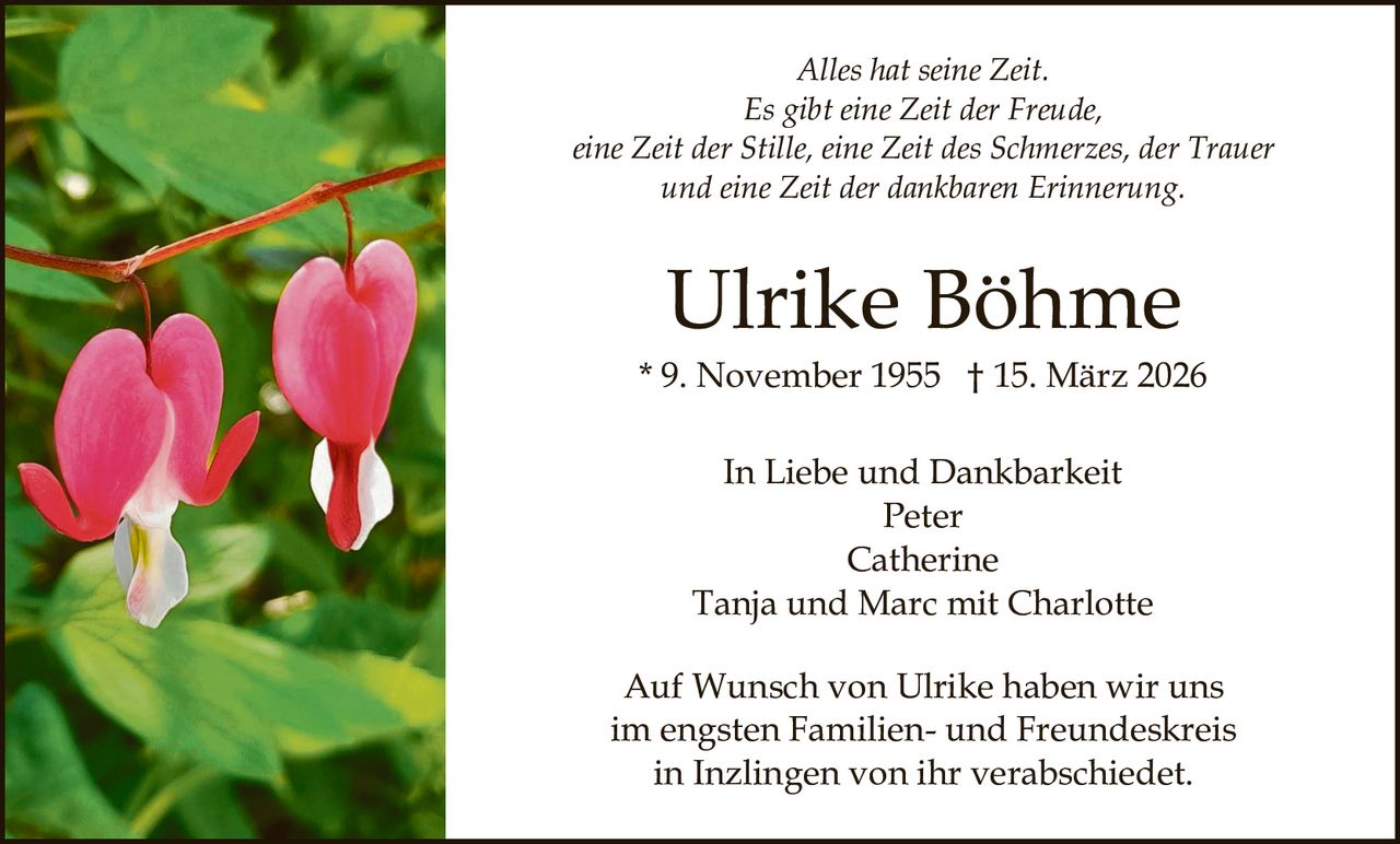 Alles hat seine Zeit.
Es gibt eine Zeit der Freude,
eine Zeit der Stille, eine Zeit des Schmerzes, der Trauer
und eine Zeit der dankbaren Erinnerung.

Ulrike Böhme
* 9. November 1955 † 15. März 2026
In Liebe und Dankbarkeit
Peter
Catherine
Tanja und Marc mit Charlotte
Auf Wunsch von Ulrike haben wir uns
im engsten Familien- und Freundeskreis
in Inzlingen von ihr verabschiedet.