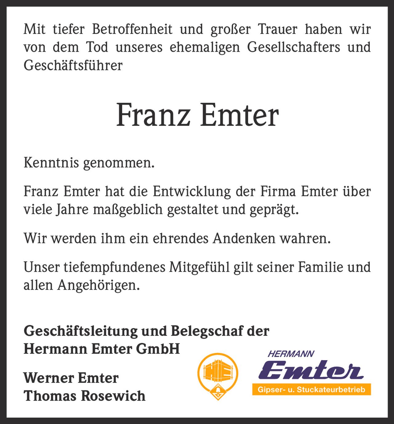 <p>Mit tiefer Betroffenheit und großer Trauer haben wir von dem Tod unseres ehemaligen Gesellschafters und Geschäftsführer</p>

<p><strong>Franz Emter</strong></p>

<p>Kenntnis genommen.</p>

<p>Franz Emter hat die Entwicklung der Firma Emter über viele Jahre maßgeblich gestaltet und geprägt.</p>

<p>Wir werden ihm ein ehrendes Andenken wahren.</p>

<p>Unser tiefempfundenes Mitgefühl gilt seiner Familie und allen Angehörigen.</p>

<p><strong>Geschäftsleitung und Belegschaf der Hermann Emter GmbH</strong></p>

<p>Werner Emter<br>Thomas Rosewich</p>