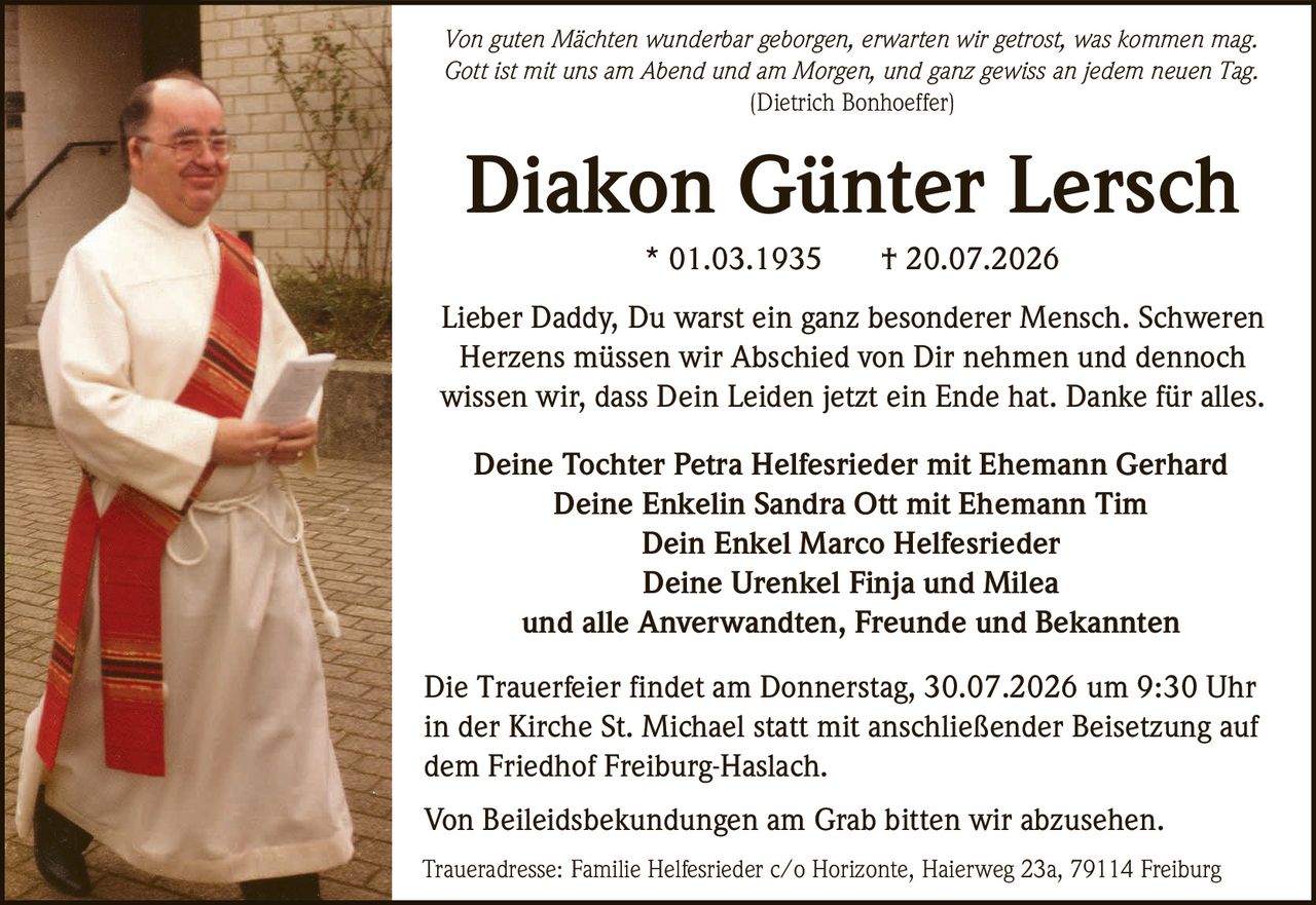 <p><i>Von guten Mächten wunderbar geborgen, erwarten wir getrost, was kommen mag.<br/>Gott ist mit uns am Abend und am Morgen, und ganz gewiss an jedem neuen Tag.<br/>(Dietrich Bonhoeffer)</i></p>

<p>Lieber Daddy, Du warst ein ganz besonderer Mensch. Schweren Herzens müssen wir Abschied von Dir nehmen und dennoch wissen wir, dass Dein Leiden jetzt ein Ende hat. Danke für alles.</p>

<p><strong>Diakon Günter Lersch</strong><br/>
* 01.03.1935  † 20.07.2026</p>

<p>Deine Tochter Petra Helfesrieder mit Ehemann Gerhard<br/>
Deine Enkelin Sandra Ott mit Ehemann Tim<br/>
Dein Enkel Marco Helfesrieder<br/>
Deine Urenkel Finja und Milea<br/>
und alle Anverwandten, Freunde und Bekannten</p>

<p>Die Trauerfeier findet am Donnerstag, 30.07.2026 um 9:30 Uhr in der Kirche St. Michael statt mit anschließender Beisetzung auf dem Friedhof Freiburg-Haslach.</p>

<p>Von Beileidsbekundungen am Grab bitten wir abzusehen.</p>

<p>Traueradresse: Familie Helfesrieder c/o Horizonte, Haierweg 23a, 79114 Freiburg</p>