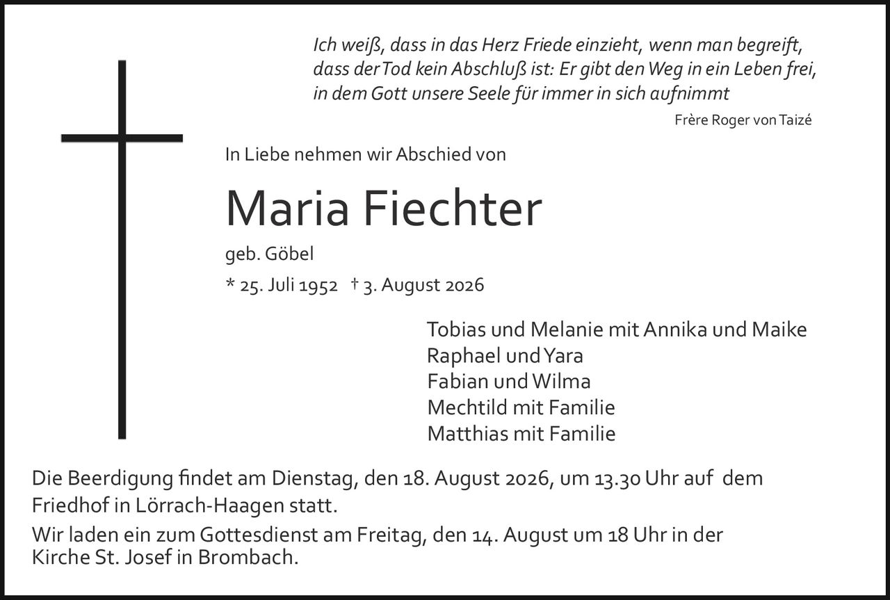 <p><i>Ich weiß, dass in das Herz Friede einzieht, wenn man begreift, dass der Tod kein Abschluß ist: Er gibt den Weg in ein Leben frei, in dem Gott unsere Seele für immer in sich aufnimmt</i></p><p><strong>Frère Roger von Taizé</strong></p><p><strong>In Liebe nehmen wir Abschied von</strong></p><p><strong>Maria Fiechter</strong></p><p>geb. Göbel</p><p>* 25. Juli 1952 † 3. August 2026</p><p>Tobias und Melanie mit Annika und Maike<br>Raphael und Yara<br>Fabian und Wilma<br>Mechtild mit Familie<br>Matthias mit Familie</p><p>Die Beerdigung findet am Dienstag, den 18. August 2026, um 13.30 Uhr auf dem Friedhof in Lörrach-Haagen statt.</p><p>Wir laden ein zum Gottesdienst am Freitag, den 14. August um 18 Uhr in der Kirche St. Josef in Brombach.</p>