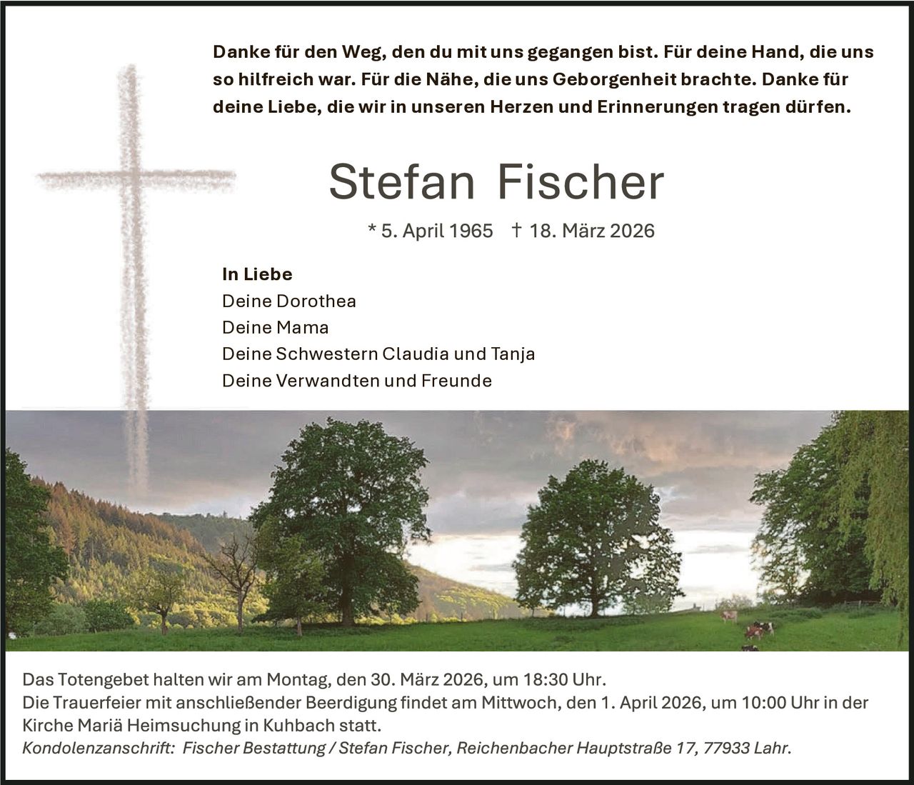 Danke für den Weg, den du mit uns gegangen bist. Für deine Hand, die uns
so hilfreich war. Für die Nähe, die uns Geborgenheit brachte. Danke für
deine Liebe, die wir in unseren Herzen und Erinnerungen tragen dürfen.

In Liebe
Deine Dorothea
Deine Mama
Deine Schwestern Claudia und Tanja
Deine Verwandten und Freunde