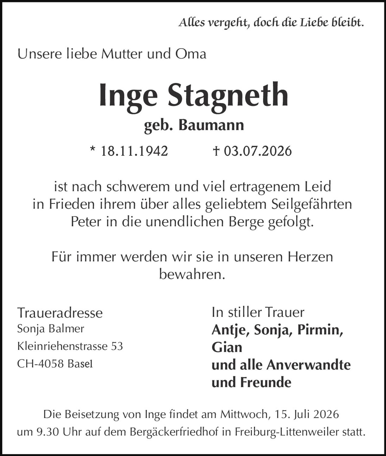 <i>Alles vergeht, doch die Liebe bleibt</i><br><br>Unsere liebe Mutter und Oma<br><br><strong>Inge Stagneth</strong><br>geb. Baumann<br><br>* 18.11.1942 † 03.07.2026<br><br>ist nach schwerem und viel ertragenem Leid<br>in Frieden ihrem über alles geliebtem Seilgefährten<br>Peter in die unendlichen Berge gefolgt.<br><br>Für immer werden wir sie in unseren Herzen<br>bewahren.<br><br><strong>In stiller Trauer</strong><br><strong>Antje, Sonja, Pirmin, Gian</strong><br><strong>und alle Anverwandte und Freunde</strong><br><br><strong>Traueradresse</strong><br>Sonja Balmer<br>Kleinriehenstrasse 53<br>CH-4058 Basel<br><br>Die Beisetzung von Inge findet am Mittwoch, 15. Juli 2026 um 9.30 Uhr auf dem Bergäckerfriedhof in Freiburg-Littenweiler statt.