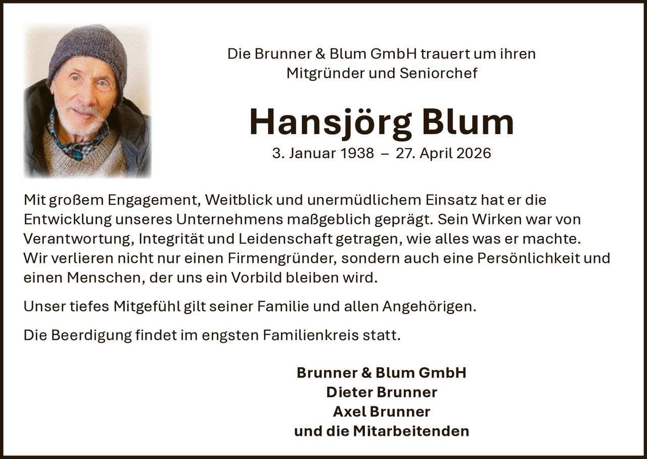 <p>Die Brunner & Blum GmbH trauert um ihren<br>Mitgründer und Seniorchef</p><p><strong>Hansjörg Blum</strong><br>3. Januar 1938 – 27. April 2026</p><p>Mit großem Engagement, Weitblick und unermüdlichem Einsatz hat er die Entwicklung unseres Unternehmens maßgeblich geprägt. Sein Wirken war von Verantwortung, Integrität und Leidenschaft getragen, wie alles was er machte.<br>Wir verlieren nicht nur einen Firmengründer, sondern auch eine Persönlichkeit und einen Menschen, der uns ein Vorbild bleiben wird.</p><p>Unser tiefes Mitgefühl gilt seiner Familie und allen Angehörigen.</p><p>Die Beerdigung findet im engsten Familienkreis statt.</p><p>Brunner & Blum GmbH<br>Dieter Brunner<br>Axel Brunner<br>und die Mitarbeitenden</p>