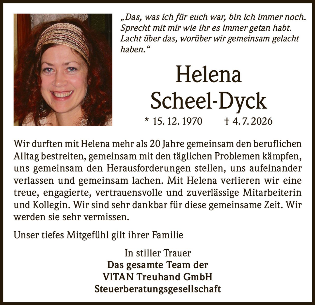 <p><i>„Das, was ich für euch war, bin ich immer noch. Sprecht mit mir wie ihr es immer getan habt. Lacht über das, worüber wir gemeinsam gelacht haben."</i></p>

<p>Wir durften mit Helena mehr als 20 Jahre gemeinsam den beruflichen Alltag bestreiten, gemeinsam mit den täglichen Problemen kämpfen, uns gemeinsam den Herausforderungen stellen, uns aufeinander verlassen und gemeinsam lachen. Mit Helena verlieren wir eine treue, engagierte, vertrauensvolle und zuverlässige Mitarbeiterin und Kollegin. Wir sind sehr dankbar für diese gemeinsame Zeit. Wir werden sie sehr vermissen.</p>

<p>Unser tiefes Mitgefühl gilt ihrer Familie</p>

<p><strong>In stiller Trauer</strong><br>
<strong>Das gesamte Team der<br>
VITAN Treuhand GmbH<br>
Steuerberatungsgesellschaft</strong></p>