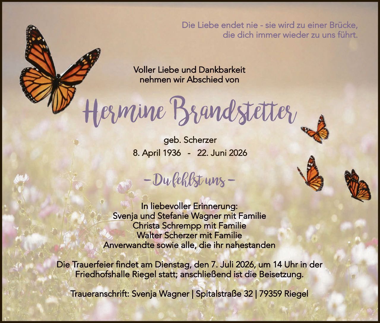 <p><i>Die Liebe endet nie - sie wird zu einer Brücke, die dich immer wieder zu uns führt.</i></p>

<p><strong>Voller Liebe und Dankbarkeit nehmen wir Abschied von</strong></p>

<p><strong>Hermine Brandstetter</strong></p>

<p>geb. Scherzer</p>

<p>8. April 1936 – 22. Juni 2026</p>

<p><strong>–Dufklblst uns–</strong></p>

<p>In liebevoller Erinnerung:<br/>
Svenja und Stefanie Wagner mit Familie<br/>
Christa Schrempp mit Familie<br/>
Walter Scherzer mit Familie<br/>
Anverwandte sowie alle, die ihr nahestanden</p>

<p>Die Trauerfeier findet am Dienstag, den 7. Juli 2026, um 14 Uhr in der Friedhofshalle Riegel statt; anschließend ist die Beisetzung.</p>

<p>Traueranschrift: Svenja Wagner | Spitalstraße 32 | 79359 Riegel</p>
