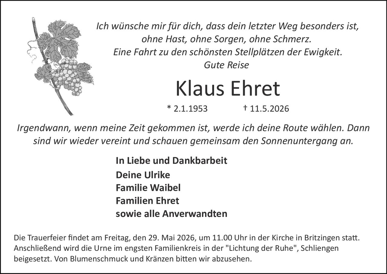 <p>Ich wünsche mir für dich, dass dein letzter Weg besonders ist,<br>ohne Hast, ohne Sorgen, ohne Schmerz.<br>Eine Fahrt zu den schönsten Stellplätzen der Ewigkeit.<br>Gute Reise</p><p><strong>Klaus Ehret</strong><br>* 2.1.1953 † 11.5.2026</p><p><em>Irgendwann, wenn meine Zeit gekommen ist, werde ich deine Route wählen. Dann<br>sind wir wieder vereint und schauen gemeinsam den Sonnenuntergang an.</em></p><p><strong>In Liebe und Dankbarkeit</strong><br>Deine Ulrike<br>Familie Waibel<br>Familien Ehret<br>sowie alle Anverwandten</p><p>Die Trauerfeier findet am Freitag, den 29. Mai 2026, um 11.00 Uhr in der Kirche in Britzingen statt.<br>Anschließend wird die Urne im engsten Familienkreis in der "Lichtung der Ruhe", Schliengen<br>beigesetzt. Von Blumenschmuck und Kränzen bitten wir abzusehen.</p>