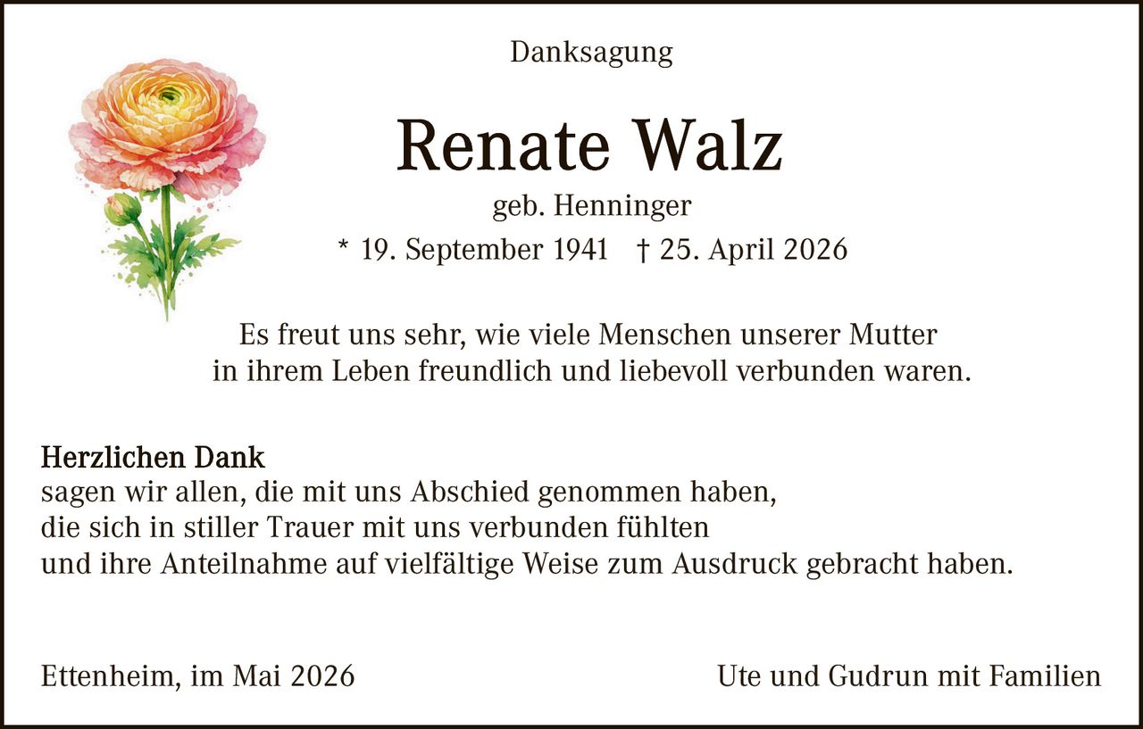 <p>Danksagung</p><p><strong>Renate Walz</strong><br>geb. Henninger<br>* 19. September 1941 † 25. April 2026</p><p>Es freut uns sehr, wie viele Menschen unserer Mutter<br>in ihrem Leben freundlich und liebevoll verbunden waren.</p><p><strong>Herzlichen Dank</strong><br>sagen wir allen, die mit uns Abschied genommen haben,<br>die sich in stiller Trauer mit uns verbunden fühlten<br>und ihre Anteilnahme auf vielfältige Weise zum Ausdruck gebracht haben.</p><p>Ettenheim, im Mai 2026 <i>Ute und Gudrun mit Familien</i></p>