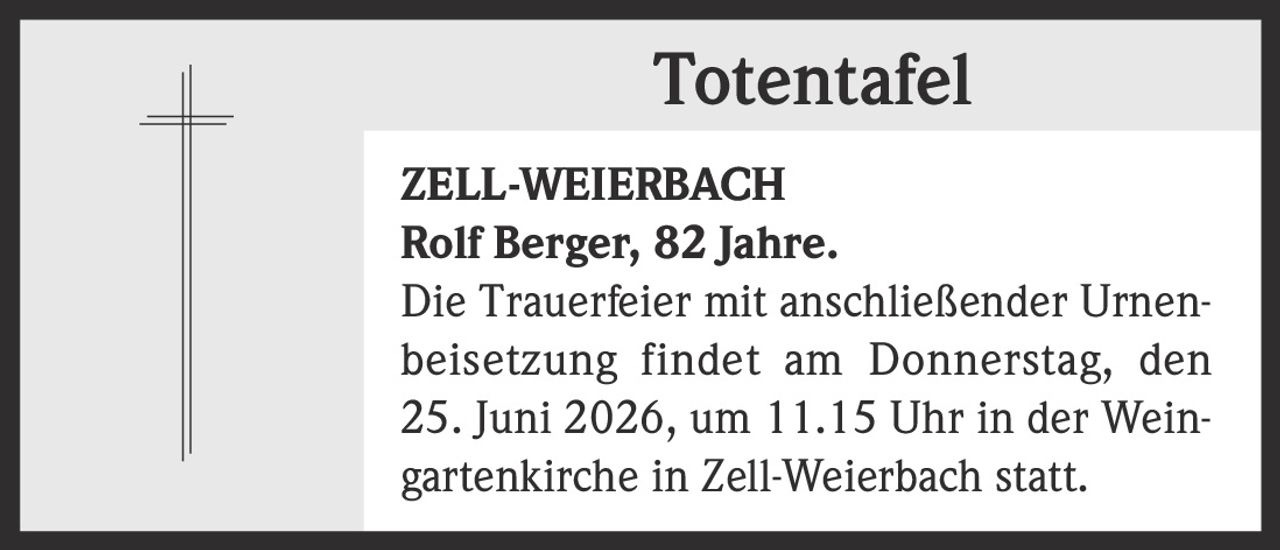 <p><strong>Totentafel</strong></p><p><strong>ZELL-WEIERBACH</strong></p><p><strong>Rolf Berger, 82 Jahre.</strong></p><p>Die Trauerfeier mit anschließender Urnenbeisetzung findet am Donnerstag, den 25. Juni 2026, um 11.15 Uhr in der Weingartenkirche in Zell-Weierbach statt.</p>