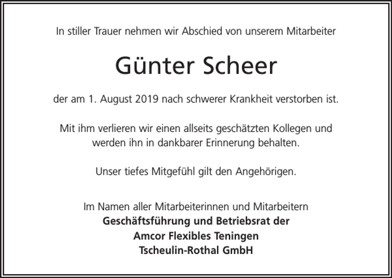 <p>In stiller Trauer nehmen wir Abschied von unserem Mitarbeiter</p><p>Günter Scheer<br />der am 1. August 2019 nach schwerer Krankheit verstorben ist.<br />Mit ihm verlieren wir einen allseits geschätzten Kollegen und<br />werden ihn in dankbarer Erinnerung behalten.<br />Unser tiefes Mitgefühl gilt den Angehörigen.<br />Im Namen aller Mitarbeiterinnen und Mitarbeitern<br />Geschäftsführung und Betriebsrat der<br />Amcor Flexibles Teningen<br />Tscheulin-Rothal GmbH</p>