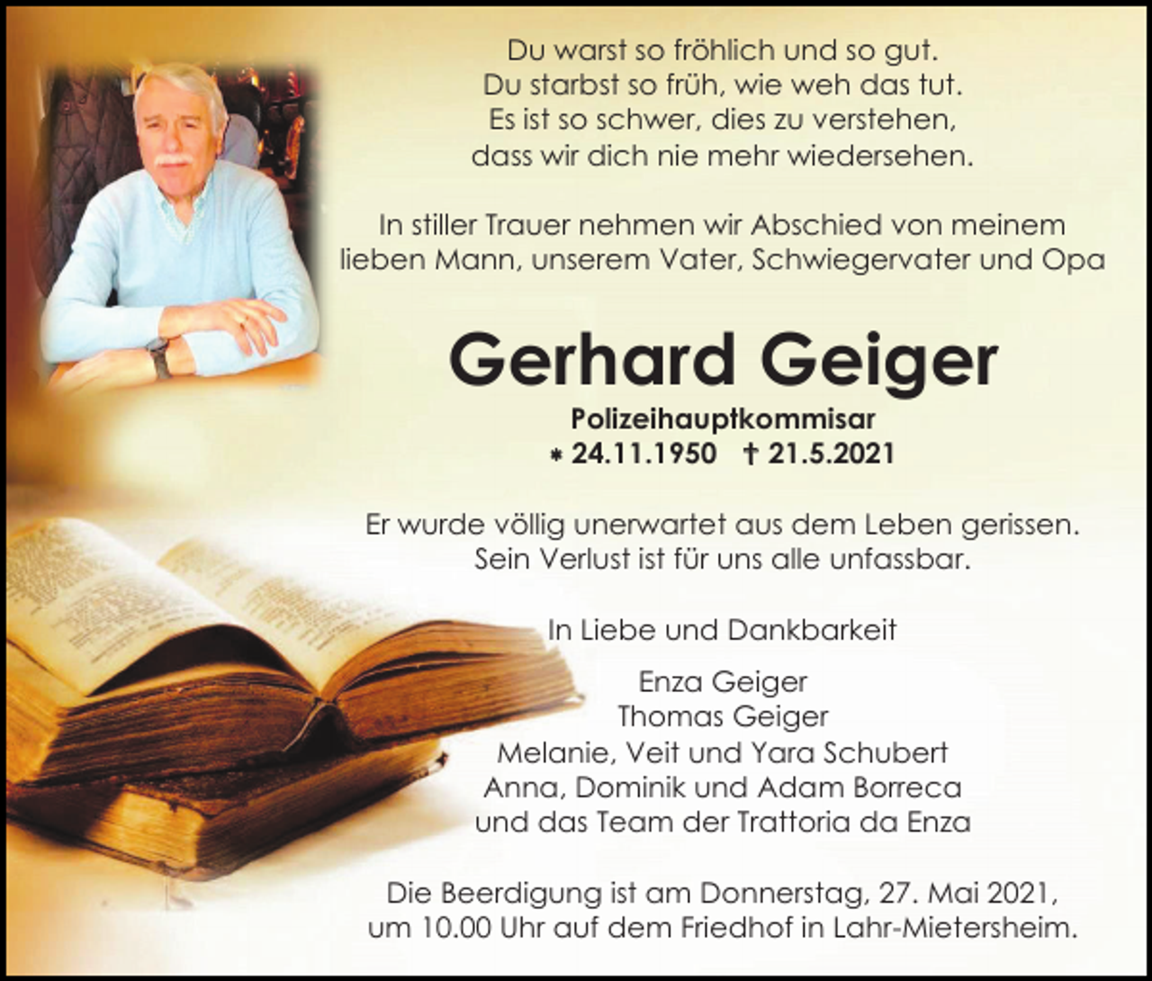 <p>Du warst so fröhlich und so gut.<br />Du starbst so früh, wie weh das tut.<br />Es ist so schwer, dies zu verstehen,<br />dass wir dich nie mehr wiedersehen.<br />In stiller Trauer nehmen wir Abschied von meinem<br />lieben Mann, unserem Vater, Schwiegervater und Opa</p><p>Gerhard Geiger<br />Polizeihauptkommisar<br /> 24.11.1950  21.5.2021<br />Er wurde völlig unerwartet aus dem Leben gerissen.<br />Sein Verlust ist für uns alle unfassbar.<br />In Liebe und Dankbarkeit<br />Enza Geiger<br />Thomas Geiger<br />Melanie, Veit und Yara Schubert<br />Anna, Dominik und Adam Borreca<br />und das Team der Trattoria da Enza<br />Die Beerdigung ist am Donnerstag, 27. Mai 2021,<br />um 10.00 Uhr auf dem Friedhof in Lahr-Mietersheim.</p>