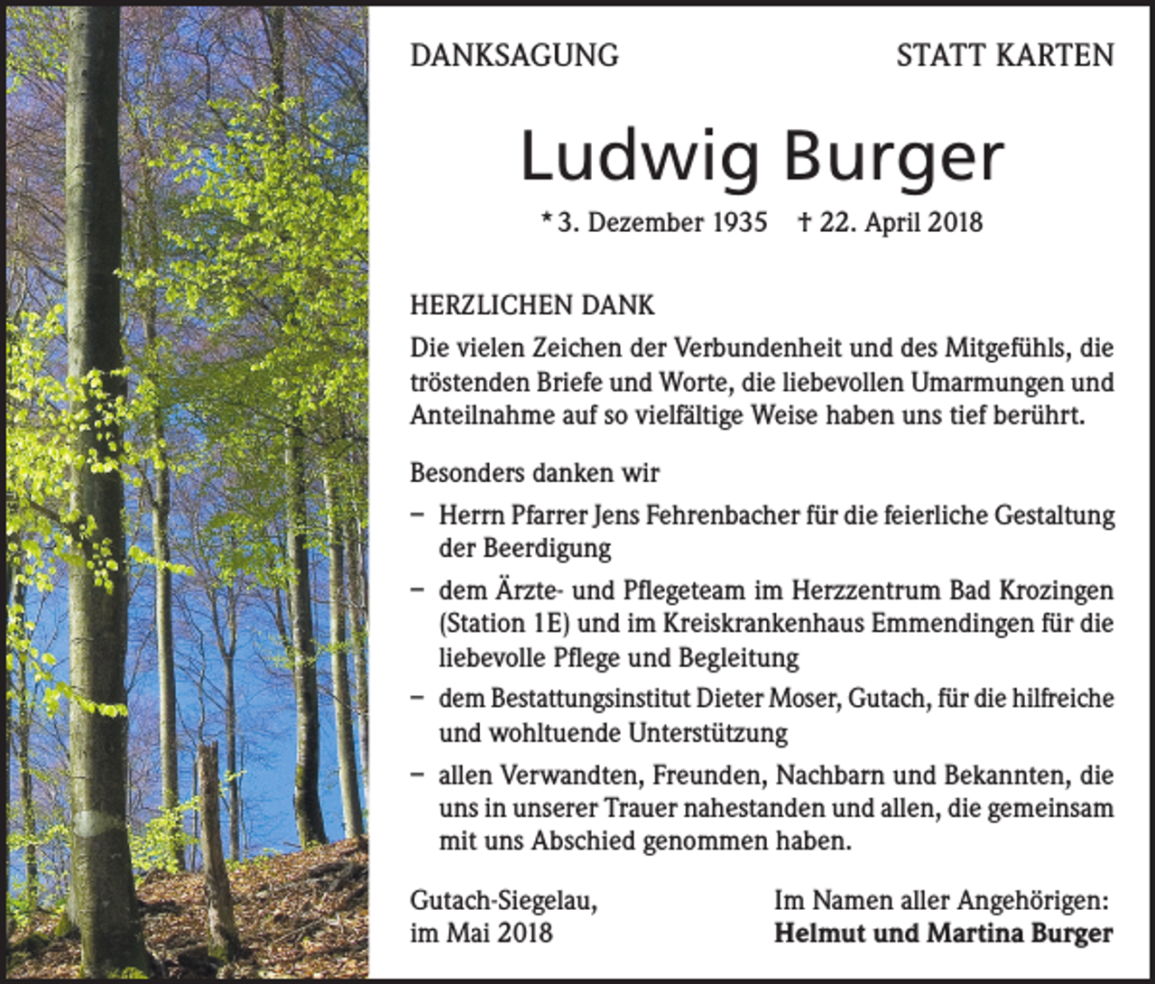 <p>DANKSAGUNG</p><p>STATT KARTEN</p><p>Ludwig Burger<br />* 3. Dezember 1935 † 22. April 2018<br />HERZLICHEN DANK<br />Die vielen Zeichen der Verbundenheit und des Mitgefühls, die<br />tröstenden Briefe und Worte, die liebevollen Umarmungen und<br />Anteilnahme auf so vielfältige Weise haben uns tief berührt.<br />Besonders danken wir<br />– Herrn Pfarrer Jens Fehrenbacher für die feierliche Gestaltung<br />der Beerdigung<br />– dem Ärzte- und Pflegeteam im Herzzentrum Bad Krozingen<br />(Station 1E) und im Kreiskrankenhaus Emmendingen für die<br />liebevolle Pflege und Begleitung<br />– dem Bestattungsinstitut Dieter Moser, Gutach, für die hilfreiche<br />und wohltuende Unterstützung<br />– allen Verwandten, Freunden, Nachbarn und Bekannten, die<br />uns in unserer Trauer nahestanden und allen, die gemeinsam<br />mit uns Abschied genommen haben.<br />Gutach-Siegelau,<br />im Mai 2018</p><p>Im Namen aller Angehörigen:<br />Helmut und Martina Burger</p>