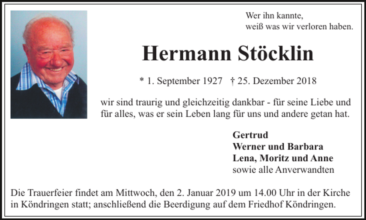 <p>Wer ihn kannte,<br />weiß was wir verloren haben.</p><p>Hermann Stöcklin<br />* 1. September 1927 † 25. Dezember 2018<br />wir sind traurig und gleichzeitig dankbar - für seine Liebe und<br />für alles, was er sein Leben lang für uns und andere getan hat.<br />Gertrud<br />Werner und Barbara<br />Lena, Moritz und Anne<br />sowie alle Anverwandten<br />Die Trauerfeier findet am Mittwoch, den 2. Januar 2019 um 14.00 Uhr in der Kirche<br />in Köndringen statt; anschließend die Beerdigung auf dem Friedhof Köndringen.</p>