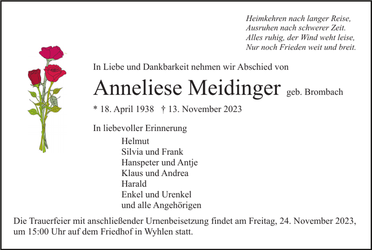 <p>Heimkehren nach langer Reise,<br />Ausruhen nach schwerer Zeit.<br />Alles ruhig, der Wind weht leise,<br />Nur noch Frieden weit und breit.</p><p>In Liebe und Dankbarkeit nehmen wir Abschied von</p><p>Anneliese Meidinger geb. Brombach<br />* 18. April 1938 † 13. November 2023<br />In liebevoller Erinnerung<br />Helmut<br />Silvia und Frank<br />Hanspeter und Antje<br />Klaus und Andrea<br />Harald<br />Enkel und Urenkel<br />und alle Angehörigen<br />Die Trauerfeier mit anschließender Urnenbeisetzung findet am Freitag, 24. November 2023,<br />um 15:00 Uhr auf dem Friedhof in Wyhlen statt.</p>