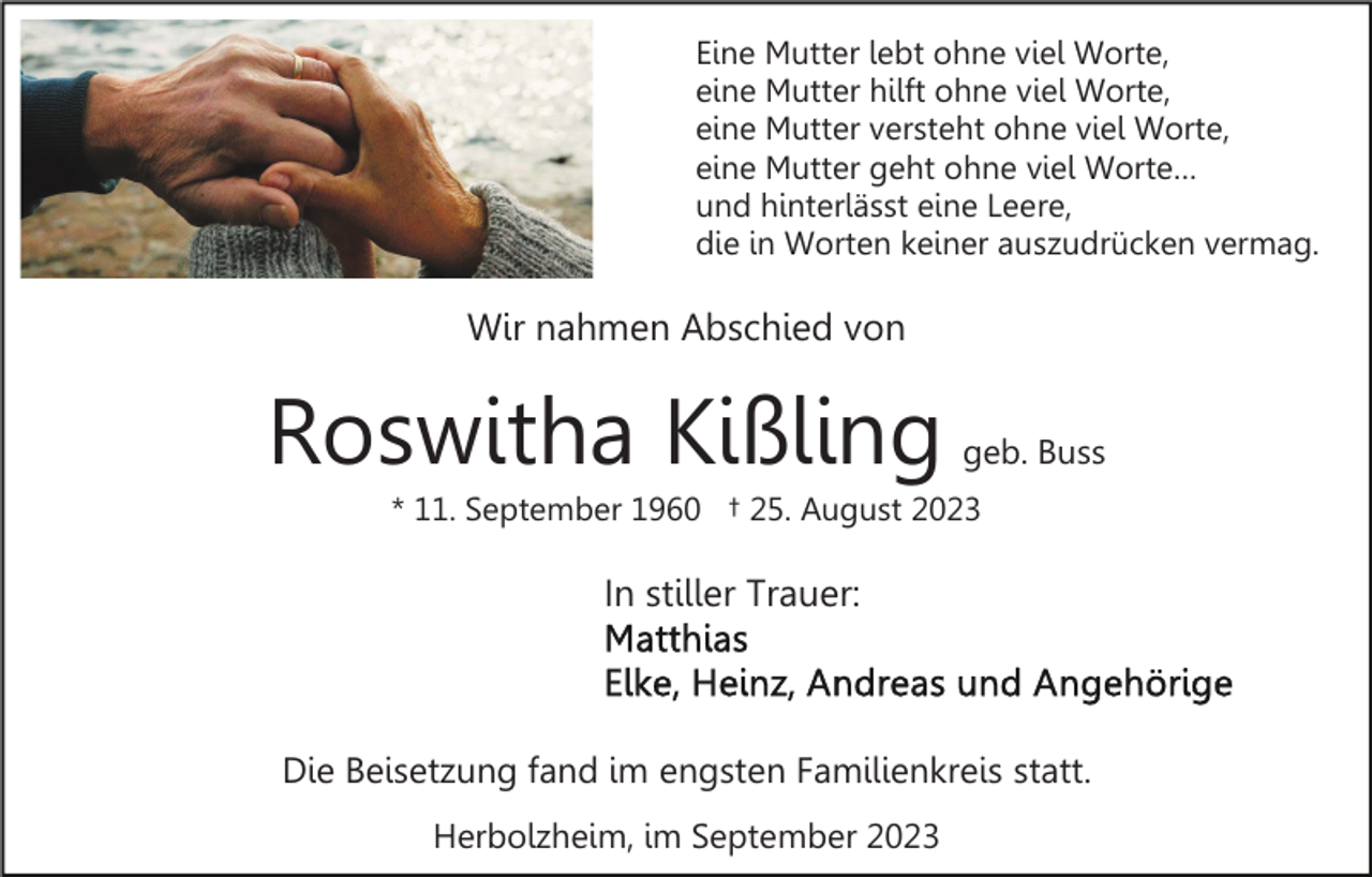 <p>Eine Mutter lebt ohne viel Worte,<br />eine Mutter hilft ohne viel Worte,<br />eine Mutter versteht ohne viel Worte,<br />eine Mutter geht ohne viel Worte…<br />und hinterlässt eine Leere,<br />die in Worten keiner auszudrücken vermag.</p><p>Wir nahmen Abschied von</p><p>Roswitha Kißling</p><p>geb. Buss</p><p>* 11. September 1960 † 25. August 2023</p><p>In stiller Trauer:</p><p>Die Beisetzung fand im engsten Familienkreis statt.<br />Herbolzheim, im September 2023</p>