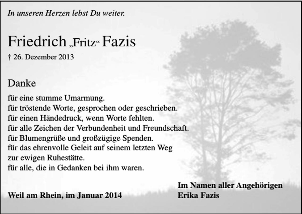 <p>In unseren Herzen lebst Du weiter.</p><p>Friedrich „Fritz“ Fazis<br />† 26. Dezember 2013</p><p>Danke<br />für eine stumme Umarmung.<br />für tröstende Worte, gesprochen oder geschrieben.<br />für einen Händedruck, wenn Worte fehlten.<br />für alle Zeichen der Verbundenheit und Freundschaft.<br />für Blumengrüße und großzügige Spenden.<br />für das ehrenvolle Geleit auf seinem letzten Weg<br />zur ewigen Ruhestätte.<br />für alle, die in Gedanken bei ihm waren.<br />Weil am Rhein, im Januar 2014</p><p>Im Namen aller Angehörigen<br />Erika Fazis</p>