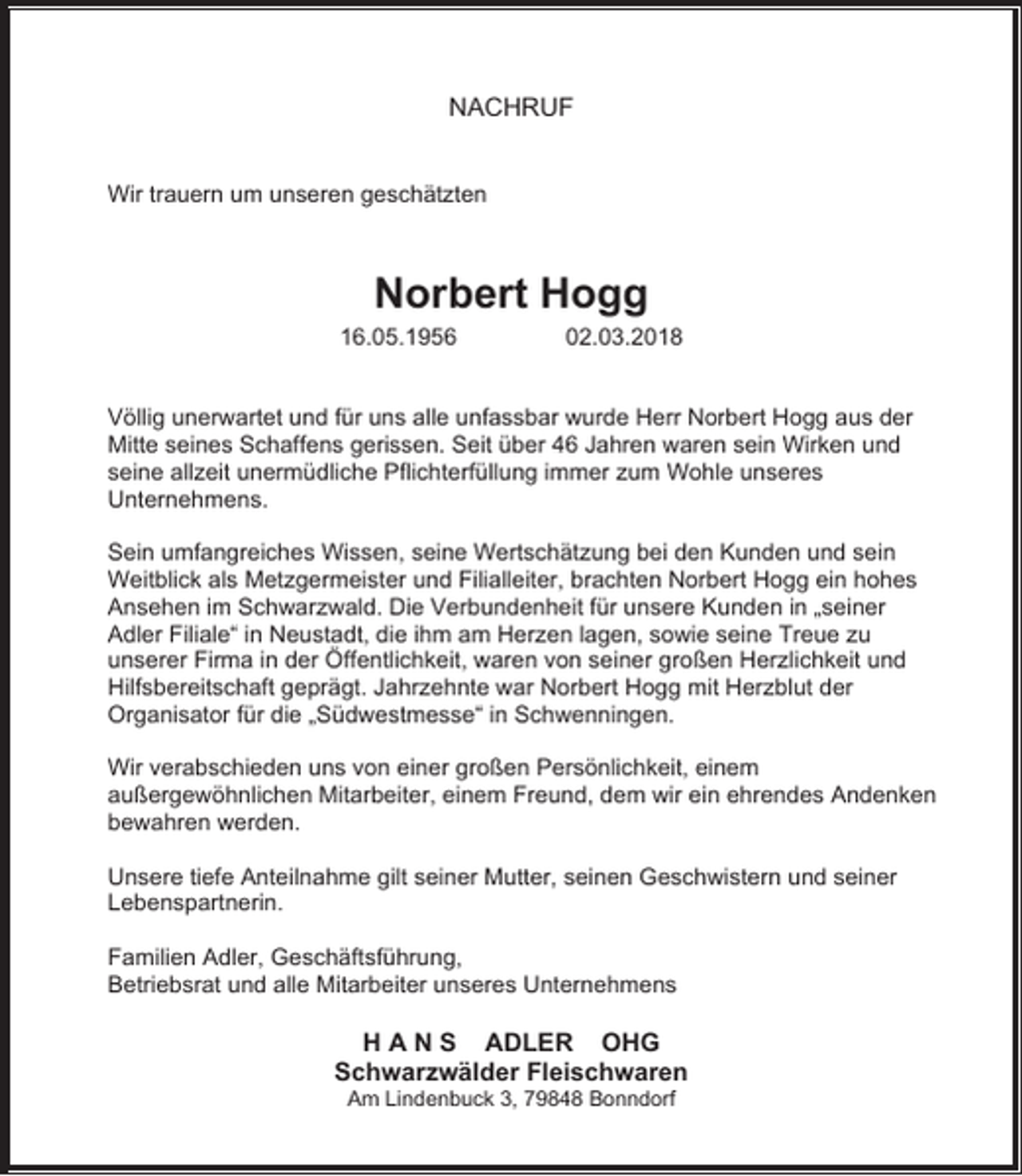 <p>NACHRUF<br />Wir trauern um unseren geschätzten</p><p>Norbert Hogg</p><p>16.05.1956</p><p>02.03.2018</p><p>Völlig unerwartet und für uns alle unfassbar wurde Herr Norbert Hogg aus der<br />Mitte seines Schaffens gerissen. Seit über 46 Jahren waren sein Wirken und<br />seine allzeit unermüdliche Pflichterfüllung immer zum Wohle unseres<br />Unternehmens.<br />Sein umfangreiches Wissen, seine Wertschätzung bei den Kunden und sein<br />Weitblick als Metzgermeister und Filialleiter, brachten Norbert Hogg ein hohes<br />Ansehen im Schwarzwald. Die Verbundenheit für unsere Kunden in „seiner<br />Adler Filiale“ in Neustadt, die ihm am Herzen lagen, sowie seine Treue zu<br />unserer Firma in der Öffentlichkeit, waren von seiner großen Herzlichkeit und<br />Hilfsbereitschaft geprägt. Jahrzehnte war Norbert Hogg mit Herzblut der<br />Organisator für die „Südwestmesse“ in Schwenningen.<br />Wir verabschieden uns von einer großen Persönlichkeit, einem<br />außergewöhnlichen Mitarbeiter, einem Freund, dem wir ein ehrendes Andenken<br />bewahren werden.<br />Unsere tiefe Anteilnahme gilt seiner Mutter, seinen Geschwistern und seiner<br />Lebenspartnerin.<br />Familien Adler, Geschäftsführung,<br />Betriebsrat und alle Mitarbeiter unseres Unternehmens</p><p>H A N S ADLER OHG<br />Schwarzwälder Fleischwaren<br />Am Lindenbuck 3, 79848 Bonndorf</p>