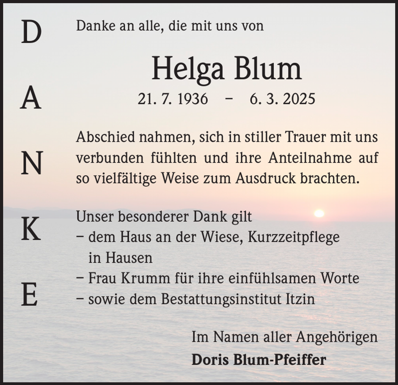 <p>D</p><p>Danke an alle, die mit uns von</p><p>Helga Blum</p><p>A</p><p>21. 7. 1936 – 6. 3. 2025</p><p>N</p><p>Abschied nahmen, sich in stiller Trauer mit uns<br />­verbunden fühlten und ihre Anteilnahme auf<br />so ­vielfältige Weise zum Ausdruck brachten.</p><p>K<br />E</p><p>Unser besonderer Dank gilt<br />– d em Haus an der Wiese, Kurzzeitpflege<br />in Hausen<br />– Frau Krumm für ihre einfühlsamen Worte<br />– sowie dem Bestattungsinstitut Itzin<br />Im Namen aller Angehörigen<br />Doris Blum-Pfeiffer</p>