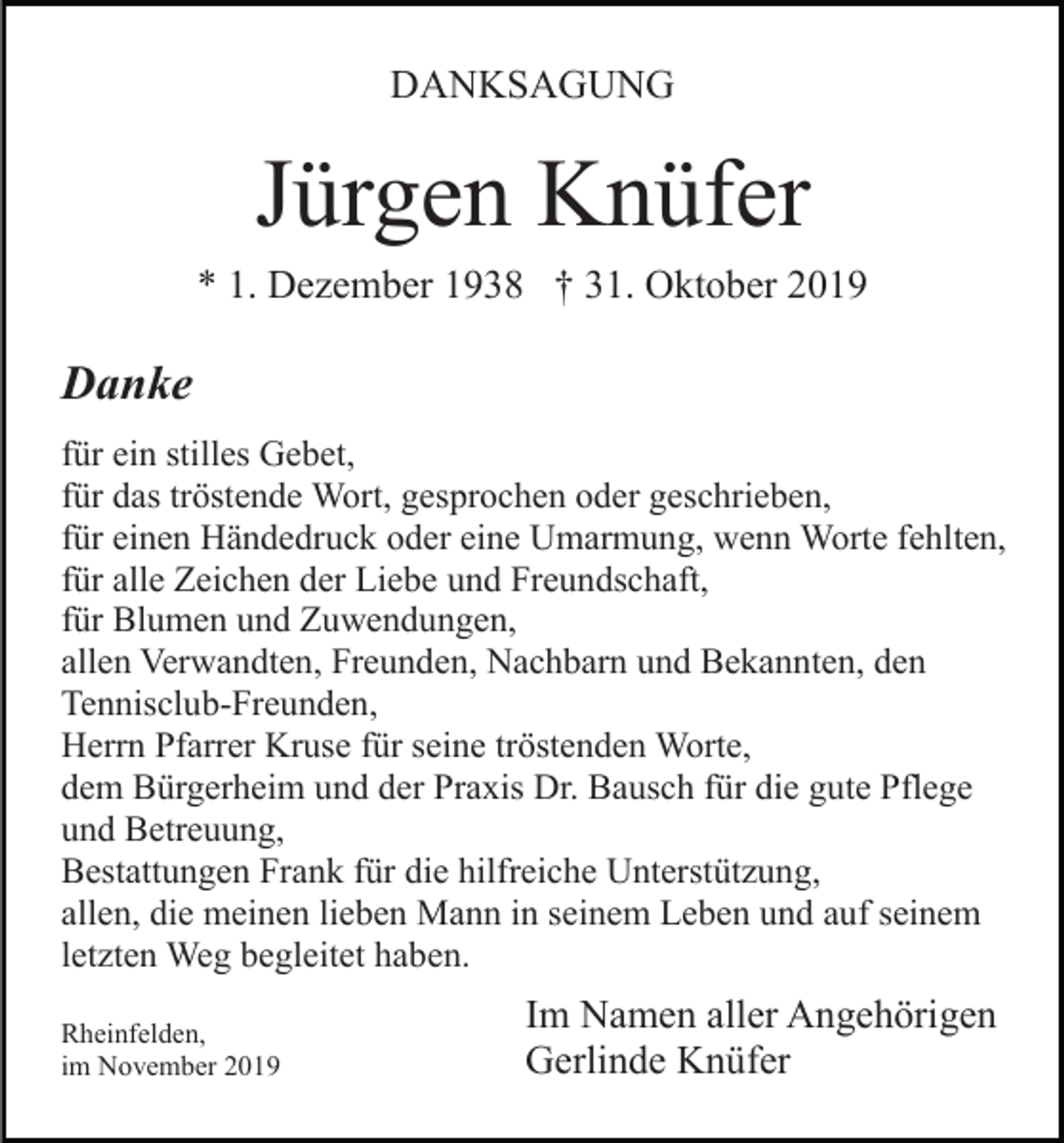 <p>DANKSAGUNG</p><p>Jürgen Knüfer<br />* 1. Dezember 1938 † 31. Oktober 2019</p><p>Danke<br />für ein stilles Gebet,<br />für das tröstende Wort, gesprochen oder geschrieben,<br />für einen Händedruck oder eine Umarmung, wenn Worte fehlten,<br />für alle Zeichen der Liebe und Freundschaft,<br />für Blumen und Zuwendungen,<br />allen Verwandten, Freunden, Nachbarn und Bekannten, den<br />Tennisclub-Freunden,<br />Herrn Pfarrer Kruse für seine tröstenden Worte,<br />dem Bürgerheim und der Praxis Dr. Bausch für die gute Pflege<br />und Betreuung,<br />Bestattungen Frank für die hilfreiche Unterstützung,<br />allen, die meinen lieben Mann in seinem Leben und auf seinem<br />letzten Weg begleitet haben.<br />Rheinfelden,<br />im November 2019</p><p>Im Namen aller Angehörigen<br />Gerlinde Knüfer</p>