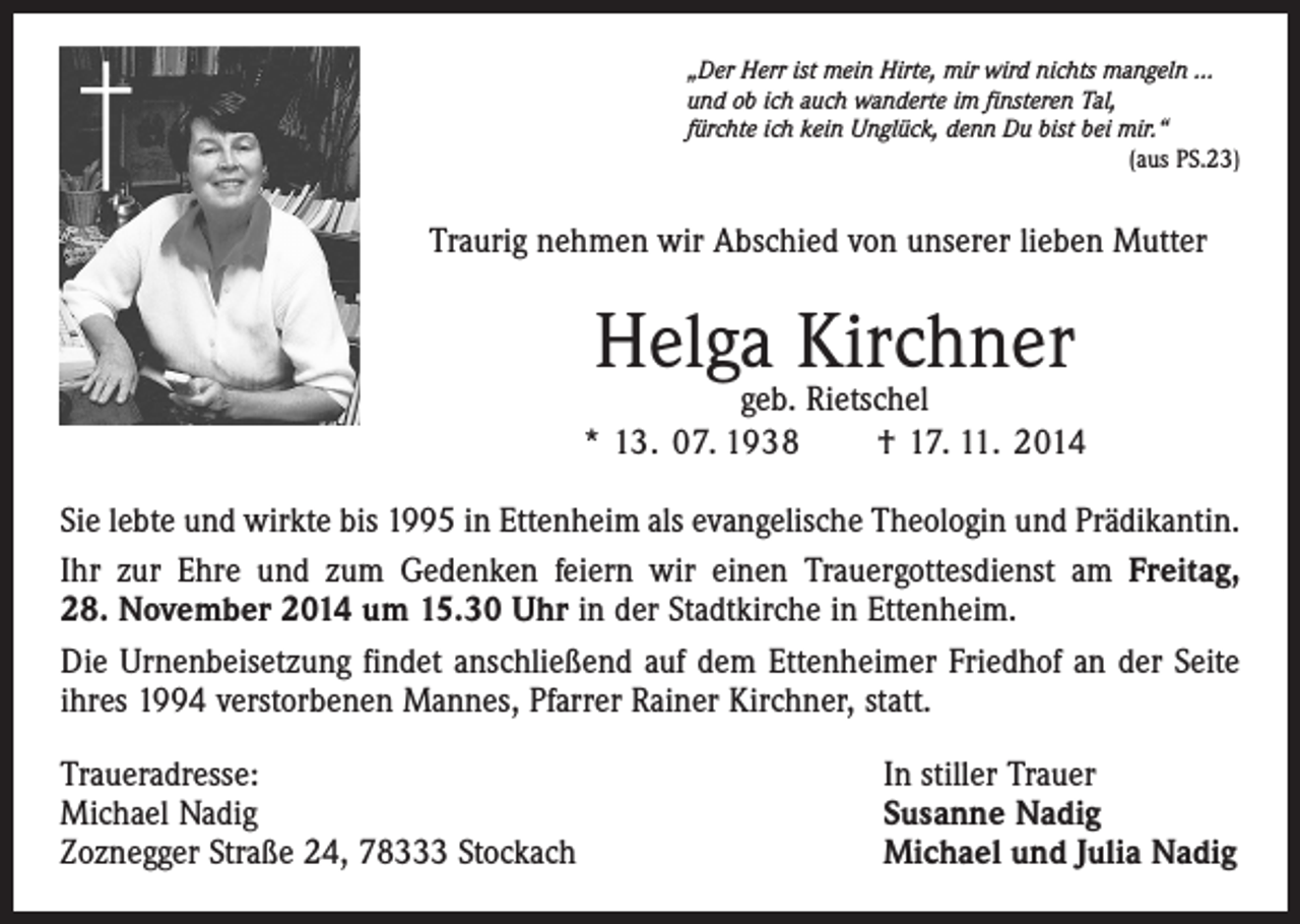 <p>†</p><p>„Der Herr ist mein Hirte, mir wird nichts mangeln …<br />und ob ich auch wanderte im finsteren Tal,<br />fürchte ich kein Unglück, denn Du bist bei mir.“</p><p>(aus PS.23)</p><p>Traurig nehmen wir Abschied von unserer lieben Mutter</p><p>Helga Kirchner</p><p>geb. Rietschel<br />* 13. 07. 1938 † 17. 11. 2014<br />Sie lebte und wirkte bis 1995 in Ettenheim als evangelische Theologin und Prädikantin.<br />Ihr zur Ehre und zum Gedenken feiern wir einen Trauergottesdienst am Freitag,<br />28. November 2014 um 15.30 Uhr in der Stadtkirche in Ettenheim.<br />Die Urnenbeisetzung findet anschließend auf dem Ettenheimer Friedhof an der Seite<br />ihres 1994 verstorbenen Mannes, Pfarrer Rainer Kirchner, statt.<br />Traueradresse:<br />Michael Nadig<br />Zoznegger Straße 24, 78333 Stockach</p><p>In stiller Trauer<br />Susanne Nadig<br />Michael und Julia Nadig</p>