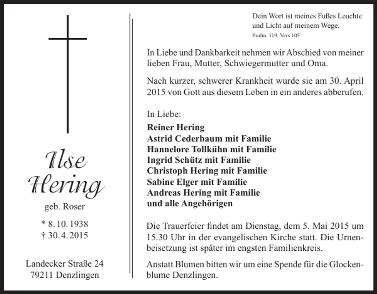 <p>Dein Wort ist meines Fußes Leuchte<br />und Licht auf meinem Wege.<br />Psalm. 119, Vers 105</p><p>In Liebe und Dankbarkeit nehmen wir Abschied von meiner<br />lieben Frau, Mutter, Schwiegermutter und Oma.<br />Nach kurzer, schwerer Krankheit wurde sie am 30. April<br />2015 von Gott aus diesem Leben in ein anderes abberufen.</p><p>Ilse<br />Hering<br />geb. Roser</p><p>In Liebe:<br />Reiner Hering<br />Astrid Cederbaum mit Familie<br />Hannelore Tollkühn mit Familie<br />Ingrid Schütz mit Familie<br />Christoph Hering mit Familie<br />Sabine Elger mit Familie<br />Andreas Hering mit Familie<br />und alle Angehörigen</p><p>* 8. 10. 1938<br />† 30. 4. 2015</p><p>Die Trauerfeier findet am Dienstag, dem 5. Mai 2015 um<br />15.30 Uhr in der evangelischen Kirche statt. Die Urnen­<br />beisetzung ist später im engsten Familienkreis.</p><p>Landecker Straße 24<br />79211 Denzlingen</p><p>Anstatt Blumen bitten wir um eine Spende für die Glocken­<br />blume Denzlingen.</p>