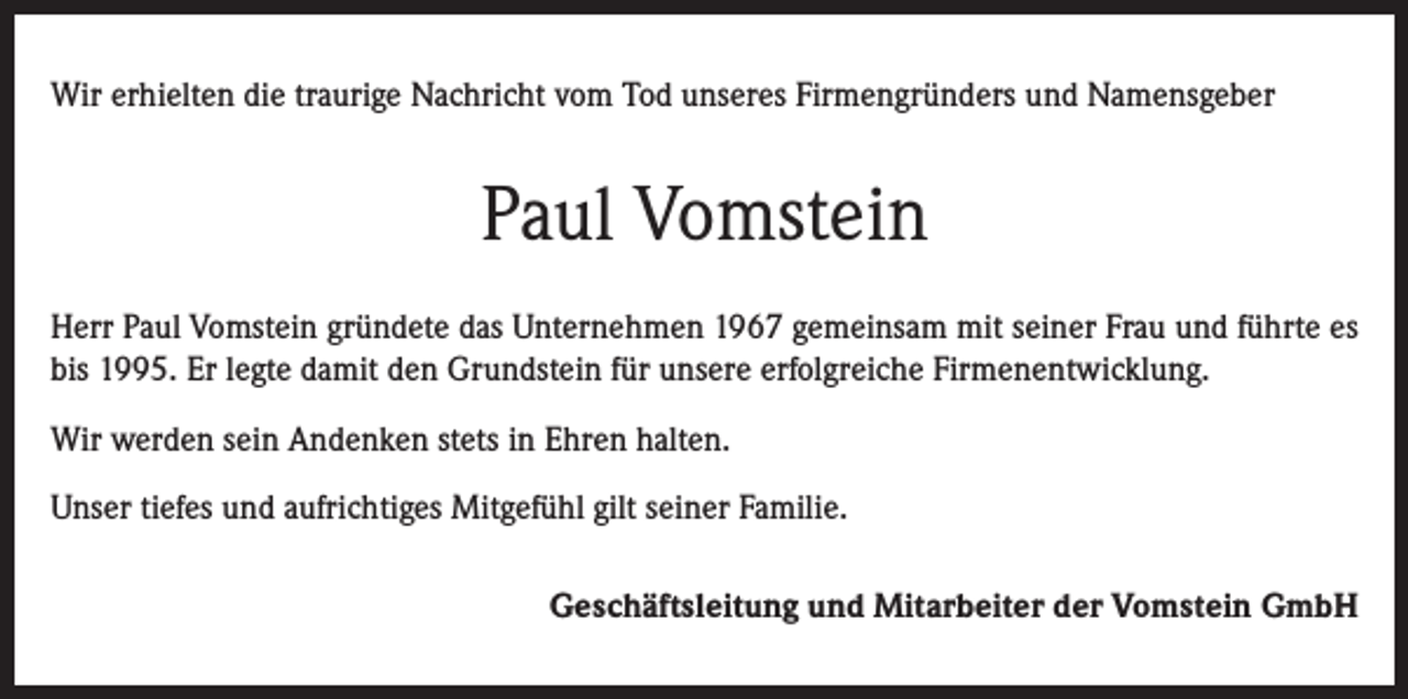 <p>Wir erhielten die traurige Nachricht vom Tod unseres Firmengründers und Namensgeber</p><p>Paul Vomstein<br />Herr Paul Vomstein gründete das Unternehmen 1967 gemeinsam mit seiner Frau und führte es<br />bis 1995. Er legte damit den Grundstein für unsere erfolgreiche Firmenentwicklung.<br />Wir werden sein Andenken stets in Ehren halten.<br />Unser tiefes und aufrichtiges Mitgefühl gilt seiner Familie.<br />Geschäftsleitung und Mitarbeiter der Vomstein GmbH</p>
