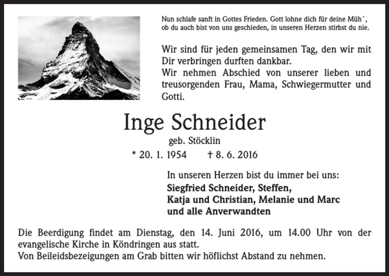 <p>Nun schlafe sanft in Gottes Frieden. Gott lohne dich für deine Müh´,<br />ob du auch bist von uns geschieden, in unseren Herzen stirbst du nie.</p><p>Wir sind für jeden gemeinsamen Tag, den wir mit<br />Dir verbringen durften dankbar.<br />Wir nehmen Abschied von unserer lieben und<br />­treusorgenden Frau, Mama, Schwiegermutter und<br />Gotti.</p><p>Inge Schneider<br />geb. Stöcklin<br />* 20. 1. 1954 † 8. 6. 2016</p><p>In unseren Herzen bist du immer bei uns:<br />Siegfried Schneider, Steffen,<br />Katja und Christian, Melanie und Marc<br />und alle Anverwandten<br />Die Beerdigung findet am Dienstag, den 14. Juni 2016, um 14.00 Uhr von der<br />­evangelische Kirche in Köndringen aus statt.<br />Von Beileidsbezeigungen am Grab bitten wir höflichst Abstand zu nehmen.</p>