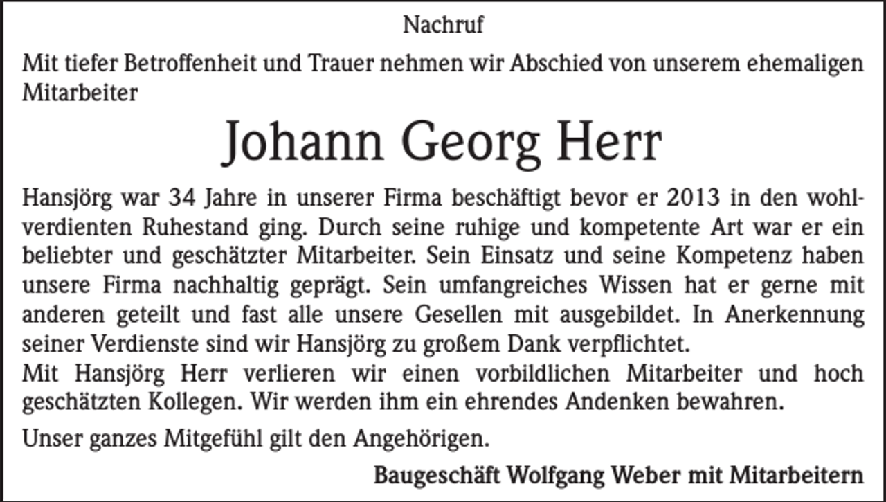 <p>Nachruf<br />Mit tiefer Betroffenheit und Trauer nehmen wir Abschied von unserem ehemaligen<br />Mitarbeiter</p><p>Johann Georg Herr<br />Hansjörg war 34 Jahre in unserer Firma beschäftigt bevor er 2013 in den wohl­<br />verdienten Ruhestand ging. Durch seine ruhige und kompetente Art war er ein<br />­beliebter und geschätzter Mitarbeiter. Sein Einsatz und seine Kompetenz haben<br />­unsere Firma nachhaltig geprägt. Sein umfangreiches Wissen hat er gerne mit<br />­anderen ­geteilt und fast alle unsere Gesellen mit ausgebildet. In Anerkennung<br />seiner Verdienste sind wir Hansjörg zu großem Dank verpflichtet.<br />Mit Hansjörg Herr verlieren wir einen vorbildlichen Mitarbeiter und hoch<br />geschätzten Kollegen. Wir werden ihm ein ehrendes Andenken bewahren.<br />Unser ganzes Mitgefühl gilt den Angehörigen.</p><p>Baugeschäft Wolfgang Weber mit Mitarbeitern</p>