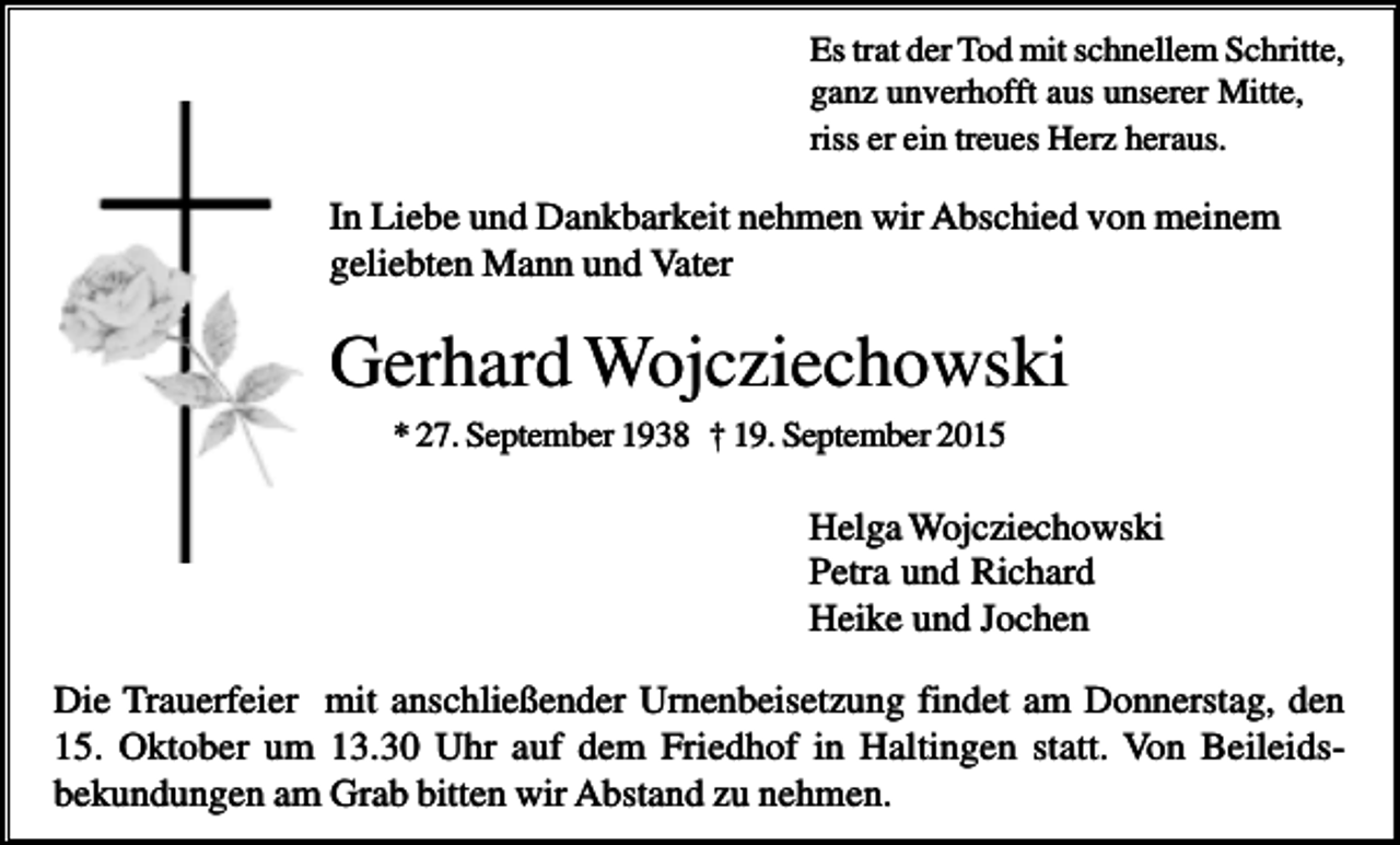 <p>Es trat der Tod mit schnellem Schritte,<br />ganz unverhofft aus unserer Mitte,<br />riss er ein treues Herz heraus.</p><p>In Liebe und Dankbarkeit nehmen wir Abschied von meinem<br />geliebten Mann und Vater</p><p>Gerhard Wojcziechowski<br />* 27. September 1938 † 19. September 2015</p><p>Helga Wojcziechowski<br />Petra und Richard<br />Heike und Jochen<br />Die Trauerfeier mit anschließender Urnenbeisetzung findet am Donnerstag, den<br />15. Oktober um 13.30 Uhr auf dem Friedhof in Haltingen statt. Von Beileidsbekundungen am Grab bitten wir Abstand zu nehmen.</p>