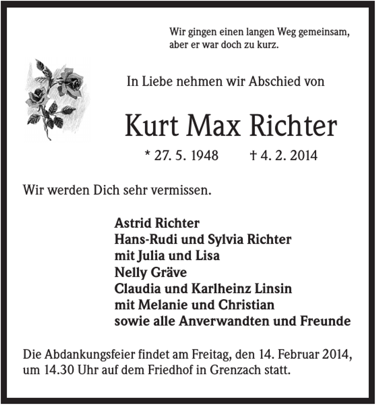 <p>Wir gingen einen langen Weg gemeinsam,<br />aber er war doch zu kurz.</p><p>In Liebe nehmen wir Abschied von</p><p>Kurt Max Richter<br />* 27. 5. 1948</p><p>† 4. 2. 2014</p><p>Wir werden Dich sehr vermissen.<br />Astrid Richter<br />Hans-Rudi und Sylvia Richter<br />mit Julia und Lisa<br />Nelly Gräve<br />Claudia und Karlheinz Linsin<br />mit Melanie und Christian<br />sowie alle Anverwandten und Freunde<br />Die Abdankungsfeier findet am Freitag, den 14. Februar 2014,<br />um 14.30 Uhr auf dem Friedhof in Grenzach statt.</p>