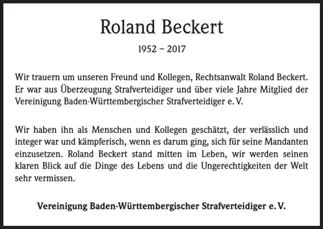 <p>Roland Beckert<br />1952 – 2017<br />Wir trauern um unseren Freund und Kollegen, Rechtsanwalt Roland Beckert.<br />Er war aus Überzeugung Strafverteidiger und über viele Jahre Mitglied der<br />Vereinigung Baden-Württembergischer Strafverteidiger e. V.<br />Wir haben ihn als Menschen und Kollegen geschätzt, der verlässlich und<br />integer war und kämpferisch, wenn es darum ging, sich für seine Mandanten<br />einzusetzen. Roland Beckert stand mitten im Leben, wir werden seinen<br />­klaren Blick auf die Dinge des Lebens und die Ungerechtigkeiten der Welt<br />sehr vermissen.<br />Vereinigung Baden-Württembergischer Strafverteidiger e. V.</p>