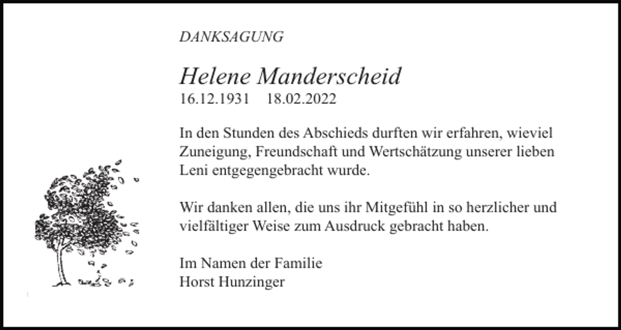 <p>DANKSAGUNG<br />Tod080.eps</p><p>Helene Manderscheid<br />16.12.1938.02.2022</p><p>In den Stunden des Abschieds durften wir erfahren, wieviel<br />Zuneigung, Freundschaft und Wertschätzung unserer lieben<br />Leni entgegengebracht wurde.<br />Wir danken allen, die uns ihr Mitgefühl in so herzlicher und<br />vielfältiger Weise zum Ausdruck gebracht haben.<br />Im Namen der Familie<br />Horst Hunzinger<br />Tod085.eps</p>