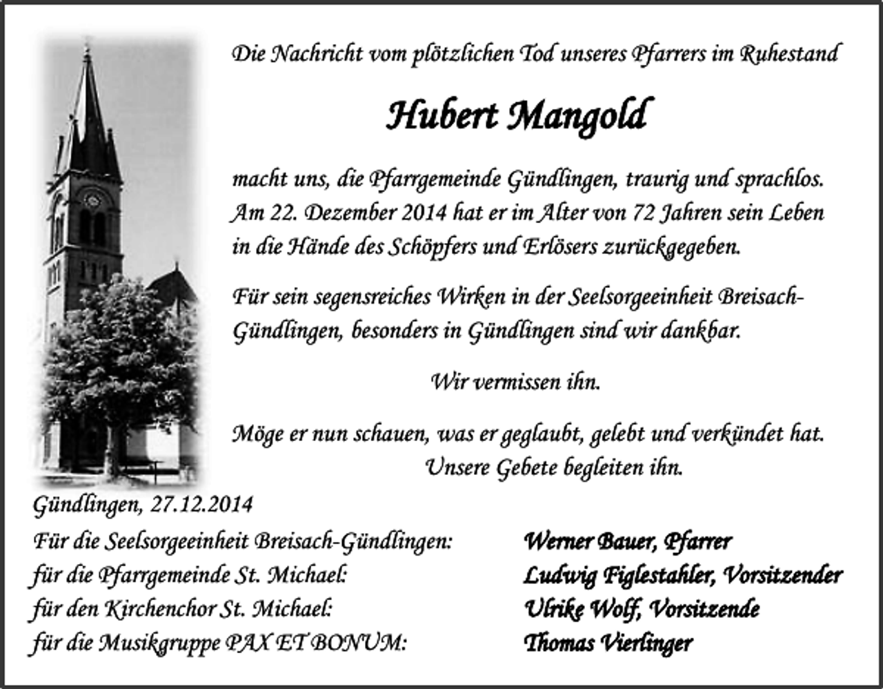 <p>Die Nachricht vom plötzlichen Tod unseres Pfarrers im Ruhestand</p><p>Hubert Mangold<br />macht uns, die Pfarrgemeinde Gündlingen, traurig und sprachlos.<br />Am 22. Dezember 2014 hat er im Alter von 72 Jahren sein Leben<br />in die Hände des Schöpfers und Erlösers zurückgegeben.<br />Für sein segensreiches Wirken in der Seelsorgeeinheit BreisachGündlingen, besonders in Gündlingen sind wir dankbar.<br />Wir vermissen ihn.<br />Möge er nun schauen, was er geglaubt, gelebt und verkündet hat.<br />Unsere Gebete begleiten ihn.<br />Gündlingen, 27.12.2014<br />Für die Seelsorgeeinheit Breisach-Gündlingen:<br />Werner Bauer, Pfarrer<br />für die Pfarrgemeinde St. Michael:<br />Ludwig Figlestahler, Vorsitzender<br />für den Kirchenchor St. Michael:<br />Ulrike Wolf, Vorsitzende<br />für die Musikgruppe PAX ET BONUM:<br />Thomas Vierlinger</p>