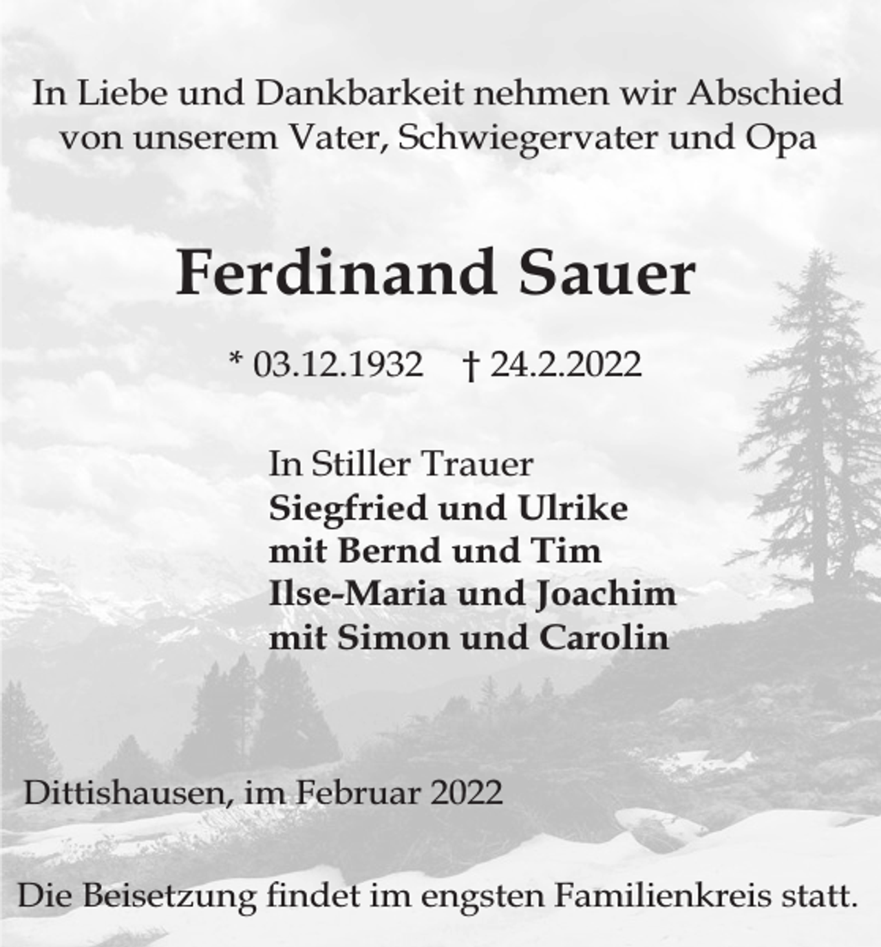 <p>In Liebe und Dankbarkeit nehmen wir Abschied<br />von unserem Vater, Schwiegervater und Opa</p><p>Ferdinand Sauer<br />* 03.12.1932</p><p>† 24.2.2022</p><p>In Stiller Trauer<br />Siegfried und Ulrike<br />mit Bernd und Tim<br />Ilse-Maria und Joachim<br />mit Simon und Carolin</p><p>Dittishausen, im Februar 2022<br />Die Beisetzung ndet im engsten Familienkreis statt.</p>