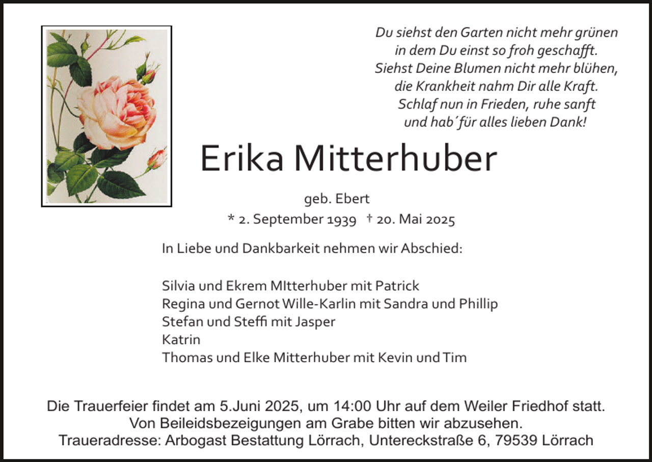 <p>Du siehst den Garten nicht mehr grünen<br />in dem Du einst so froh geschaﬀt.<br />Siehst Deine Blumen nicht mehr blühen,<br />die Krankheit nahm Dir alle Kraft.<br />Schlaf nun in Frieden, ruhe sanft<br />und hab´für alles lieben Dank!</p><p>Erika Mitterhuber<br />geb. Ebert<br />* 2. September 1939 † 20. Mai 2025<br />In Liebe und Dankbarkeit nehmen wir Abschied:<br />Silvia und Ekrem MItterhuber mit Patrick<br />Regina und Gernot Wille­Karlin mit Sandra und Phillip<br />Stefan und Steﬃ mit Jasper<br />Katrin<br />Thomas und Elke Mitterhuber mit Kevin und Tim<br />Die Trauerfeier findet am 5.Juni 2025, um 14:00 Uhr auf dem Weiler Friedhof statt.<br />Von Beileidsbezeigungen am Grabe bitten wir abzusehen.<br />Traueradresse: Arbogast Bestattung Lörrach, Untereckstraße 6, 79539 Lörrach</p>