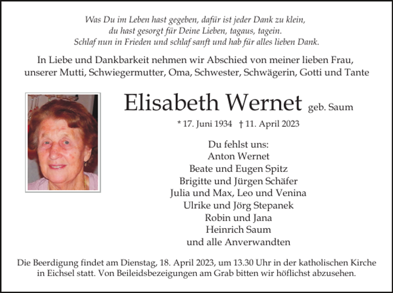 <p>Was Du im Leben hast gegeben, dafür ist jeder Dank zu klein,<br />du hast gesorgt für Deine Lieben, tagaus, tagein.<br />Schlaf nun in Frieden und schlaf sanft und hab für alles lieben Dank.</p><p>In Liebe und Dankbarkeit nehmen wir Abschied von meiner lieben Frau,<br />unserer Mutti, Schwiegermutter, Oma, Schwester, Schwägerin, Gotti und Tante</p><p>Elisabeth Wernet geb. Saum<br />* 17. Juni 1934 † 11. April 2023</p><p>Du fehlst uns:<br />Anton Wernet<br />Beate und Eugen Spitz<br />Brigitte und Jürgen Schäfer<br />Julia und Max, Leo und Venina<br />Ulrike und Jörg Stepanek<br />Robin und Jana<br />Heinrich Saum<br />und alle Anverwandten<br />Die Beerdigung findet am Dienstag, 18. April 2023, um 13.30 Uhr in der katholischen Kirche<br />in Eichsel statt. Von Beileidsbezeigungen am Grab bitten wir höflichst abzusehen.</p>