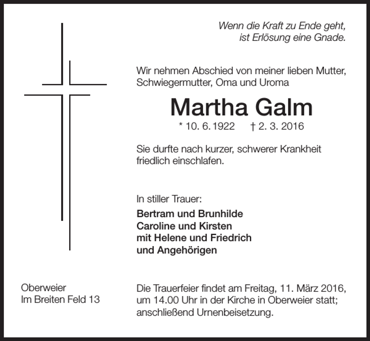 <p>Wenn die Kraft zu Ende geht,<br />ist Erlösung eine Gnade.<br />Wir nehmen Abschied von meiner lieben Mutter,<br />Schwiegermutter, Oma und Uroma</p><p>Martha Galm<br />* 10. 6. 1922 † 2. 3. 2016</p><p>Sie durfte nach kurzer, schwerer Krankheit<br />­friedlich einschlafen.</p><p>In stiller Trauer:<br />Bertram und Brunhilde<br />Caroline und Kirsten<br />mit Helene und Friedrich<br />und Angehörigen</p><p>Oberweier<br />Im Breiten Feld 13</p><p>Die Trauerfeier findet am Freitag, 11. März 2016,<br />um 14.00 Uhr in der Kirche in Oberweier statt;<br />anschließend Urnenbeisetzung.</p>