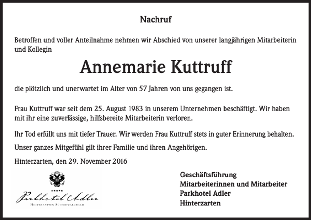 <p>Nachruf<br />Betroffen und voller Anteilnahme nehmen wir Abschied von unserer langjährigen Mitarbeiterin<br />und Kollegin</p><p>Annemarie Kuttruff<br />die plötzlich und unerwartet im Alter von 57 Jahren von uns gegangen ist.<br />Frau Kuttruff war seit dem 25. August 1983 in unserem Unternehmen beschäftigt. Wir haben<br />mit ihr eine zuverlässige, hilfsbereite Mitarbeiterin verloren.<br />Ihr Tod erfüllt uns mit tiefer Trauer. Wir werden Frau Kuttruff stets in guter Erinnerung behalten.<br />Unser ganzes Mitgefühl gilt ihrer Familie und ihren Angehörigen.<br />Hinterzarten, den 29. November 2016<br />eschäftsführung<br />G<br />Mitarbeiterinnen und Mitarbeiter<br />Parkhotel Adler<br />Hinterzarten</p>