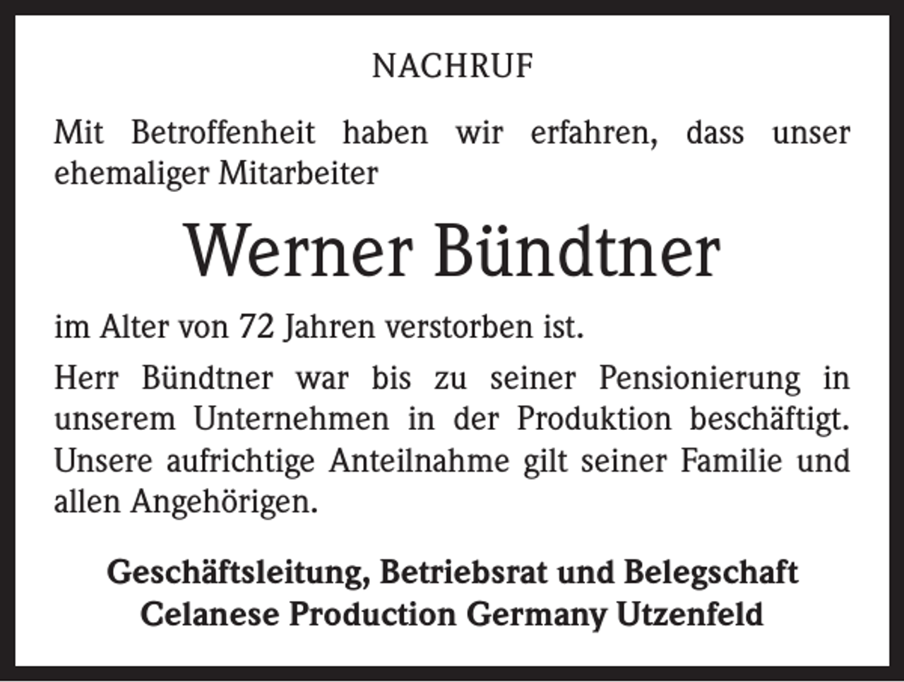 <p>NACHRUF<br />Mit Betroffenheit haben wir erfahren, dass unser<br />­ehemaliger Mitarbeiter</p><p>Werner Bündtner<br />im Alter von 72 Jahren verstorben ist.<br />Herr Bündtner war bis zu seiner Pensionierung in<br />­unserem Unternehmen in der Produktion beschäftigt.<br />Unsere aufrichtige Anteilnahme gilt seiner Familie und<br />allen Angehörigen.<br />Geschäftsleitung, Betriebsrat und Belegschaft<br />Celanese Production Germany Utzenfeld</p>