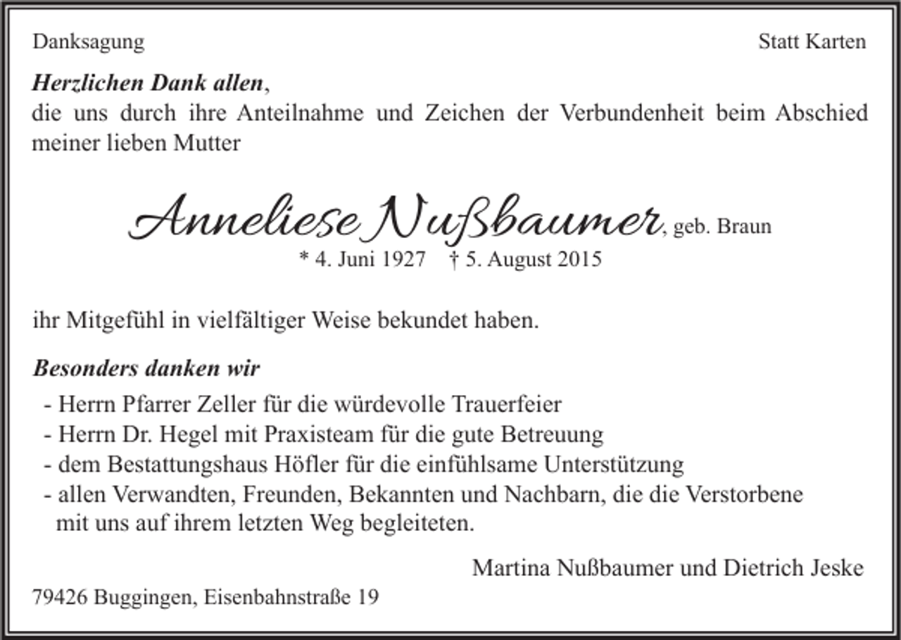 <p>Danksagung</p><p>Statt Karten</p><p>Herzlichen Dank allen,<br />die uns durch ihre Anteilnahme und Zeichen der Verbundenheit beim Abschied<br />meiner lieben Mutter</p><p>Anneliese Nußbaumer<br />* 4. Juni 1927</p><p>, geb. Braun</p><p>† 5. August 2015</p><p>ihr Mitgefühl in vielfältiger Weise bekundet haben.<br />Besonders danken wir<br />- Herrn Pfarrer Zeller für die würdevolle Trauerfeier<br />- Herrn Dr. Hegel mit Praxisteam für die gute Betreuung<br />- dem Bestattungshaus Höfler für die einfühlsame Unterstützung<br />- allen Verwandten, Freunden, Bekannten und Nachbarn, die die Verstorbene<br />mit uns auf ihrem letzten Weg begleiteten.<br />79426 Buggingen, Eisenbahnstraße 19</p><p>Martina Nußbaumer und Dietrich Jeske</p>