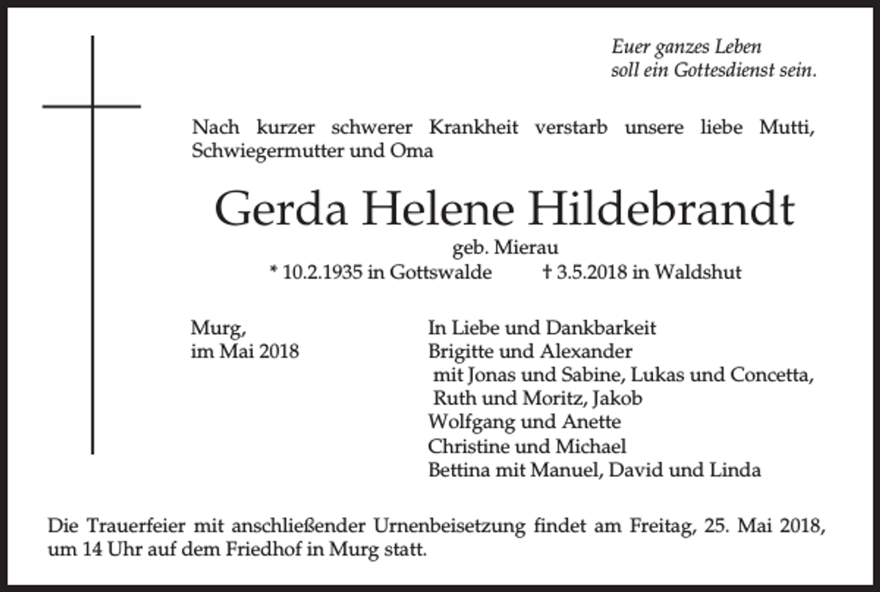 <p>Euer ganzes Leben<br />soll ein Gottesdienst sein.<br />Nach kurzer schwerer Krankheit verstarb unsere liebe Mutti,<br />Schwiegermutter und Oma</p><p>Gerda Helene Hildebrandt<br />geb. Mierau<br />* 10.2.1935 in Gottswalde<br />† 3.5.2018 in Waldshut</p><p>Murg,<br />im Mai 2018</p><p>In Liebe und Dankbarkeit<br />Brigitte und Alexander<br />mit Jonas und Sabine, Lukas und Concetta,<br />Ruth und Moritz, Jakob<br />Wolfgang und Anette<br />Christine und Michael<br />Bettina mit Manuel, David und Linda</p><p>Die Trauerfeier mit anschließender Urnenbeisetzung findet am Freitag, 25. Mai 2018,<br />um 14 Uhr auf dem Friedhof in Murg statt.</p>
