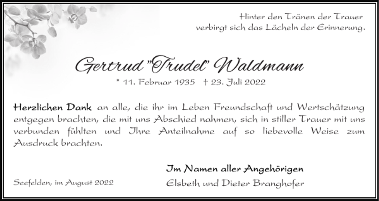 <p>Hinter den Tränen der Trauer<br />verbirgt sich das Lächeln der Erinnerung.</p><p>Gertrud "Trudel" Waldmann<br />* 11. Februar 1935 † 23. Juli 2022</p><p>an alle, die ihr im Leben Freundschaft und Wertschätzung<br />entgegen brachten, die mit uns Abschied nahmen, sich in stiller Trauer mit uns<br />verbunden fühlten und Ihre Anteilnahme auf so liebevolle Weise zum<br />Ausdruck brachten.</p><p>Seefelden, im August 2022</p><p>Elsbeth und Dieter Branghofer</p>