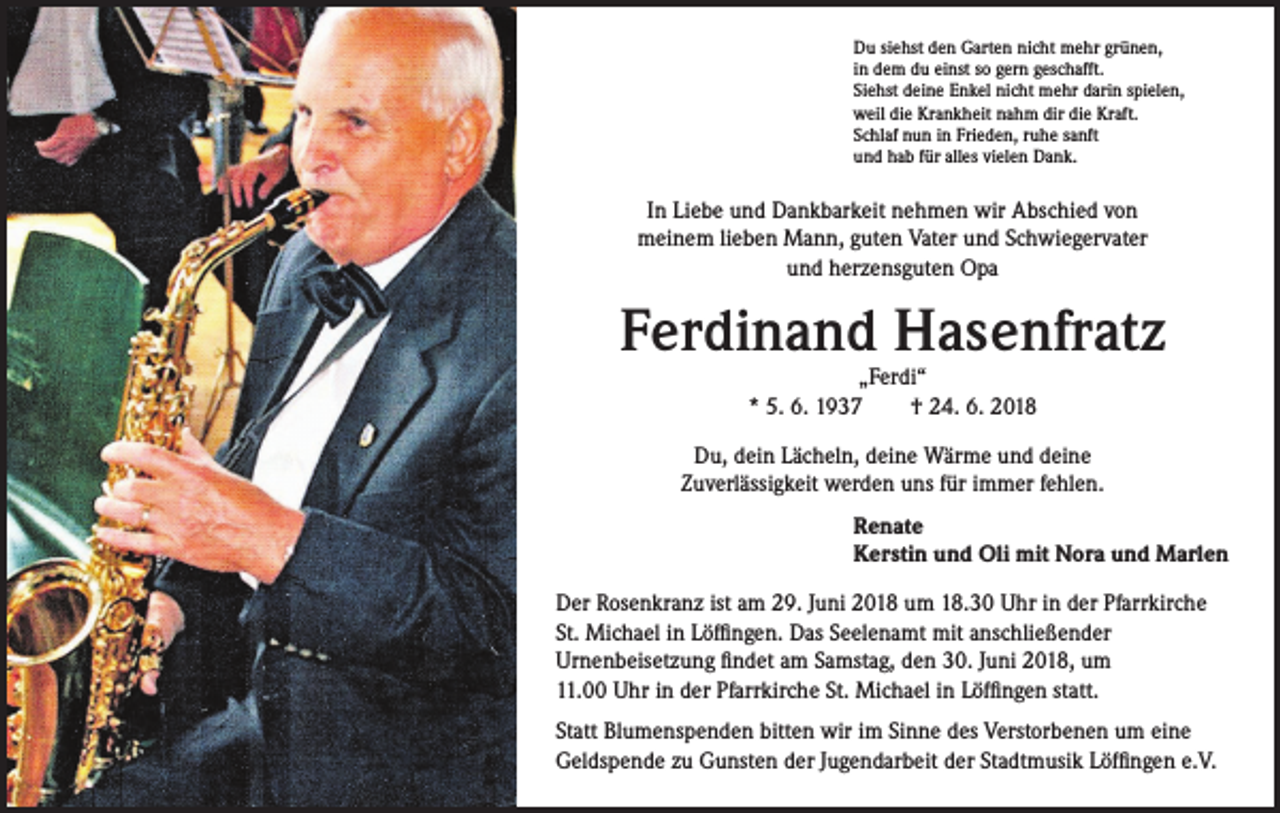 <p>Du siehst den Garten nicht mehr grünen,<br />in dem du einst so gern geschafft.<br />Siehst deine Enkel nicht mehr darin spielen,<br />weil die Krankheit nahm dir die Kraft.<br />Schlaf nun in Frieden, ruhe sanft<br />und hab für alles vielen Dank.</p><p>In Liebe und Dankbarkeit nehmen wir Abschied von<br />meinem lieben Mann, guten Vater und Schwiegervater<br />und herzensguten Opa</p><p>Ferdinand Hasenfratz<br />„Ferdi“<br />* 5. 6. 1937 † 24. 6. 2018</p><p>Du, dein Lächeln, deine Wärme und deine<br />Zuverlässigkeit werden uns für immer fehlen.<br />Renate<br />Kerstin und Oli mit Nora und Marlen<br />Der Rosenkranz ist am 29. Juni 2018 um 18.30 Uhr in der Pfarrkirche<br />St. Michael in Löffingen. Das Seelenamt mit anschließender<br />Urnenbeisetzung findet am Samstag, den 30. Juni 2018, um<br />11.00 Uhr in der Pfarrkirche St. Michael in Löffingen statt.<br />Statt Blumenspenden bitten wir im Sinne des Verstorbenen um eine<br />Geldspende zu Gunsten der Jugendarbeit der Stadtmusik Löffingen e.V.</p>