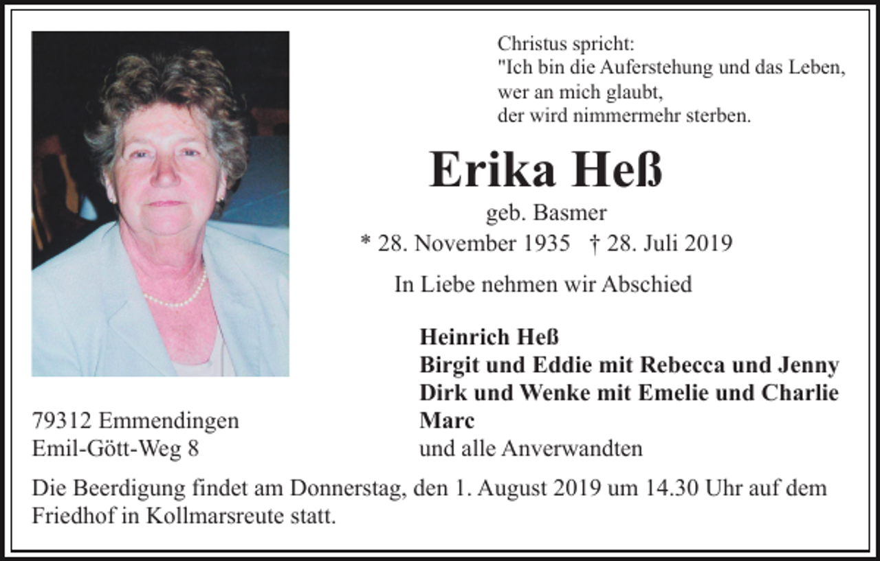 <p>Christus spricht:<br />"Ich bin die Auferstehung und das Leben,<br />wer an mich glaubt,<br />der wird nimmermehr sterben.</p><p>Erika Heß<br />geb. Basmer<br />* 28. November 1935 † 28. Juli 2019<br />In Liebe nehmen wir Abschied</p><p>79312 Emmendingen<br />Emil-Gött-Weg 8</p><p>Heinrich Heß<br />Birgit und Eddie mit Rebecca und Jenny<br />Dirk und Wenke mit Emelie und Charlie<br />Marc<br />und alle Anverwandten</p><p>Die Beerdigung findet am Donnerstag, den 1. August 2019 um 14.30 Uhr auf dem<br />Friedhof in Kollmarsreute statt.</p>