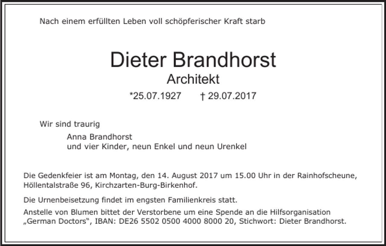 <p>Nach einem erfüllten Leben voll schöpferischer Kraft starb</p><p>Dieter Brandhorst<br />Architekt</p><p>*25.07.1927</p><p>† 29.07.2017</p><p>Wir sind traurig<br />Anna Brandhorst<br />und vier Kinder, neun Enkel und neun Urenkel</p><p>Die Gedenkfeier ist am Montag, den 14. August 2017 um 15.00 Uhr in der Rainhofscheune,<br />Höllentalstraße 96, Kirchzarten-Burg-Birkenhof.<br />Die Urnenbeisetzung findet im engsten Familienkreis statt.<br />Anstelle von Blumen bittet der Verstorbene um eine Spende an die Hilfsorganisation<br />„German Doctors“, IBAN: DE26 5502 0500 4000 8000 20, Stichwort: Dieter Brandhorst.</p>
