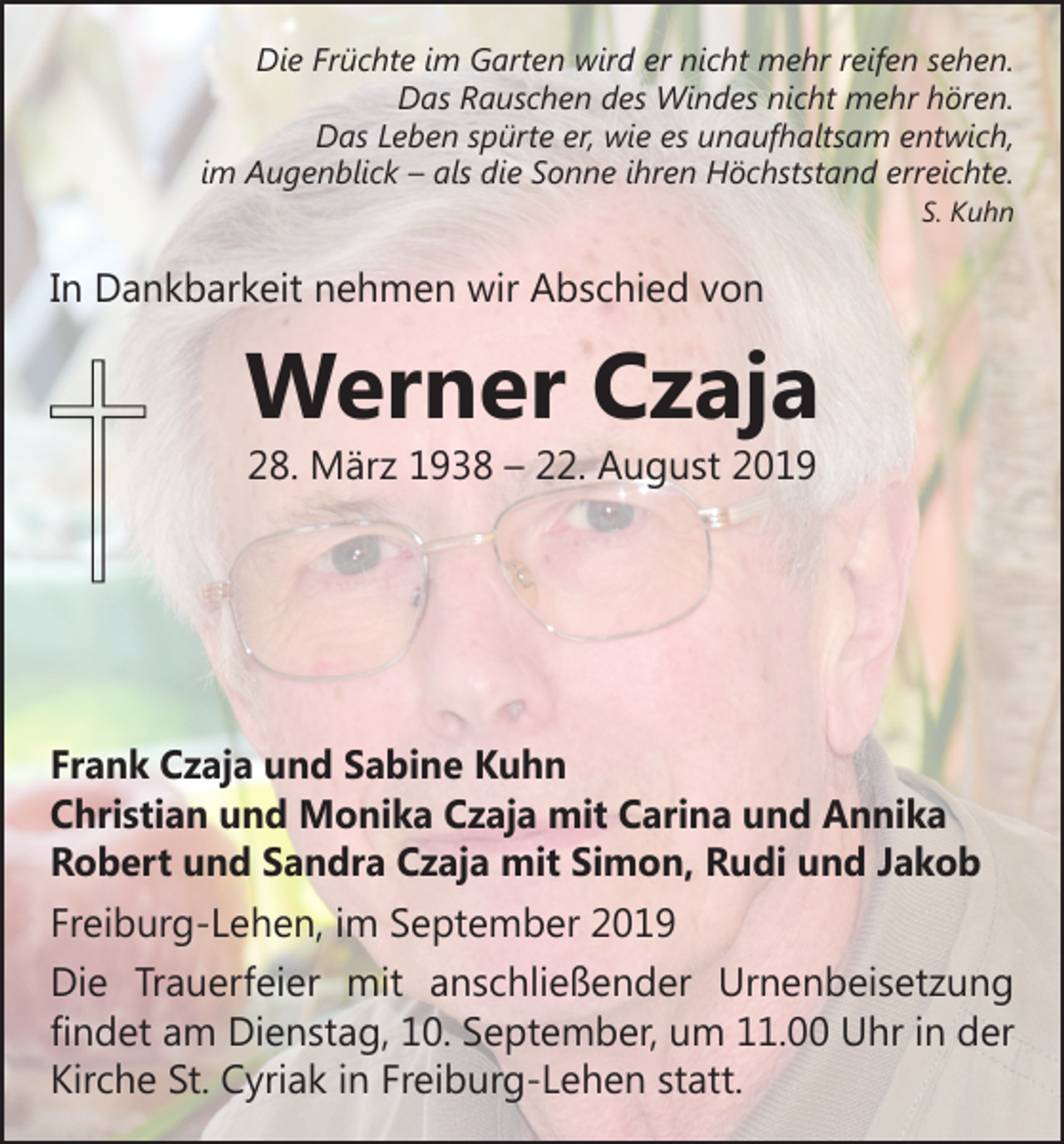 <p>Die Früchte im Garten wird er nicht mehr reifen sehen.<br />Das Rauschen des Windes nicht mehr hören.<br />Das Leben spürte er, wie es unaufhaltsam entwich,<br />im Augenblick – als die Sonne ihren Höchststand erreichte.</p><p>S. Kuhn</p><p>In Dankbarkeit nehmen wir Abschied von</p><p>Werner Czaja<br />28. März 1938 – 22. August 2019</p><p>Frank Czaja und Sabine Kuhn<br />Christian und Monika Czaja mit Carina und Annika<br />Robert und Sandra Czaja mit Simon, Rudi und Jakob<br />Freiburg-Lehen, im September 2019<br />Die Trauerfeier mit anschließender Urnenbeisetzung<br />­findet am Dienstag, 10. September, um 11.00 Uhr in der<br />Kirche St. Cyriak in Freiburg-Lehen statt.</p>